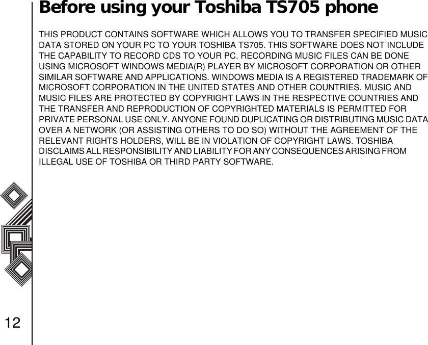12Before using your Toshiba TS705 phoneTHIS PRODUCT CONTAINS SOFTWARE WHICH ALLOWS YOU TO TRANSFER SPECIFIED MUSIC DATA STORED ON YOUR PC TO YOUR TOSHIBA TS705. THIS SOFTWARE DOES NOT INCLUDE THE CAPABILITY TO RECORD CDS TO YOUR PC. RECORDING MUSIC FILES CAN BE DONE        USING MICROSOFT WINDOWS MEDIA(R) PLAYER BY MICROSOFT CORPORATION OR OTHER SIMILAR SOFTWARE AND APPLICATIONS. WINDOWS MEDIA IS A REGISTERED TRADEMARK OF MICROSOFT CORPORATION IN THE UNITED STATES AND OTHER COUNTRIES. MUSIC AND     MUSIC FILES ARE PROTECTED BY COPYRIGHT LAWS IN THE RESPECTIVE COUNTRIES AND THE TRANSFER AND REPRODUCTION OF COPYRIGHTED MATERIALS IS PERMITTED FOR       PRIVATE PERSONAL USE ONLY. ANYONE FOUND DUPLICATING OR DISTRIBUTING MUSIC DATA OVER A NETWORK (OR ASSISTING OTHERS TO DO SO) WITHOUT THE AGREEMENT OF THE RELEVANT RIGHTS HOLDERS, WILL BE IN VIOLATION OF COPYRIGHT LAWS. TOSHIBA                DISCLAIMS ALL RESPONSIBILITY AND LIABILITY FOR ANY CONSEQUENCES ARISING FROM                ILLEGAL USE OF TOSHIBA OR THIRD PARTY SOFTWARE.