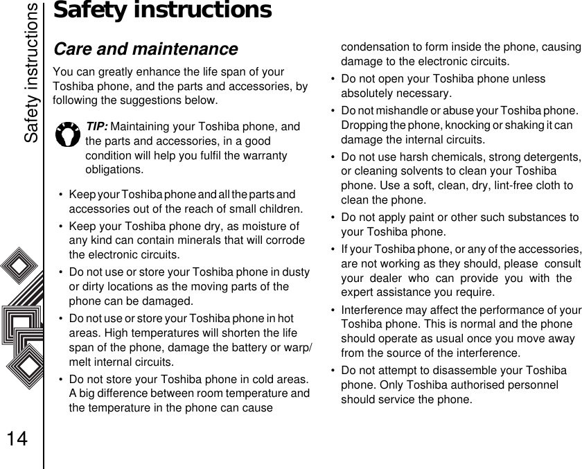 Safety instructions14Safety instructionsCare and maintenanceYou can greatly enhance the life span of your Toshiba phone, and the parts and accessories, by following the suggestions below. • Keep your Toshiba phone and all the parts and           accessories out of the reach of small children.• Keep your Toshiba phone dry, as moisture of any kind can contain minerals that will corrode the electronic circuits. • Do not use or store your Toshiba phone in dusty or dirty locations as the moving parts of the phone can be damaged. • Do not use or store your Toshiba phone in hot         areas. High temperatures will shorten the life span of the phone, damage the battery or warp/melt internal circuits.• Do not store your Toshiba phone in cold areas. A big difference between room temperature and the temperature in the phone can cause          condensation to form inside the phone, causing damage to the electronic circuits. • Do not open your Toshiba phone unless            absolutely necessary. • Do not mishandle or abuse your Toshiba phone.   Dropping the phone, knocking or shaking it can      damage the internal circuits. • Do not use harsh chemicals, strong detergents, or cleaning solvents to clean your Toshiba phone. Use a soft, clean, dry, lint-free cloth to clean the phone.• Do not apply paint or other such substances to your Toshiba phone. • If your Toshiba phone, or any of the accessories, are not working as they should, please  consult your  dealer  who  can  provide  you  with  the    expert assistance you require.• Interference may affect the performance of your Toshiba phone. This is normal and the phone should operate as usual once you move away from the source of the interference. • Do not attempt to disassemble your Toshiba phone. Only Toshiba authorised personnel should service the phone. TIP: Maintaining your Toshiba phone, and the parts and accessories, in a good            condition will help you fulfil the warranty       obligations.
