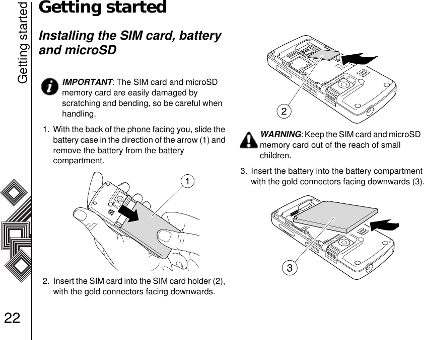 Getting started22Getting startedInstalling the SIM card, battery and microSD1.  With the back of the phone facing you, slide the battery case in the direction of the arrow (1) and remove the battery from the battery                compartment. 2.  Insert the SIM card into the SIM card holder (2), with the gold connectors facing downwards.3. Insert the battery into the battery compartment with the gold connectors facing downwards (3).IMPORTANT: The SIM card and microSD memory card are easily damaged by scratching and bending, so be careful when handling.WARNING: Keep the SIM card and microSD memory card out of the reach of small       children.