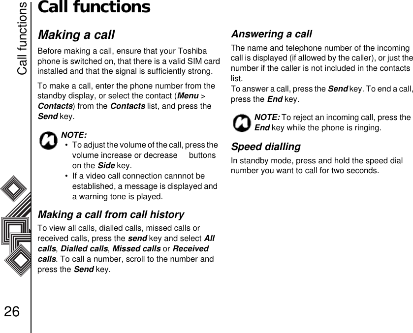 Call functions26Call functionsMaking a callBefore making a call, ensure that your Toshiba phone is switched on, that there is a valid SIM card installed and that the signal is sufficiently strong.To make a call, enter the phone number from the standby display, or select the contact (Menu &gt;  Contacts) from the Contacts list, and press the  Send key.Making a call from call historyTo view all calls, dialled calls, missed calls or          received calls, press the send key and select All calls, Dialled calls, Missed calls or Received calls. To call a number, scroll to the number and press the Send key.Answering a callThe name and telephone number of the incoming call is displayed (if allowed by the caller), or just the number if the caller is not included in the contacts list. To answer a call, press the Send key. To end a call, press the End key.Speed diallingIn standby mode, press and hold the speed dial number you want to call for two seconds. NOTE: • To adjust the volume of the call, press the volume increase or decrease     buttons on the Side key.• If a video call connection cannnot be     established, a message is displayed and a warning tone is played. NOTE: To reject an incoming call, press the End key while the phone is ringing.