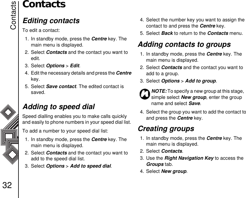 Contacts32ContactsEditing contacts To edit a contact:1. In standby mode, press the Centre key. The main menu is displayed.2. Select Contacts and the contact you want to edit.3. Select Options &gt; Edit.4.  Edit the necessary details and press the Centre key.5. Select Save contact. The edited contact is saved.Adding to speed dialSpeed dialling enables you to make calls quickly and easily to phone numbers in your speed dial list. To add a number to your speed dial list:1. In standby mode, press the Centre key. The main menu is displayed.2. Select Contacts and the contact you want to add to the speed dial list.3. Select Options &gt; Add to speed dial.4. Select the number key you want to assign the contact to and press the Centre key.5. Select Back to return to the Contacts menu.Adding contacts to groups1. In standby mode, press the Centre key. The main menu is displayed.2. Select Contacts and the contact you want to add to a group.3. Select Options &gt; Add to group.4.  Select the group you want to add the contact to and press the Centre key.Creating groups 1. In standby mode, press the Centre key. The main menu is displayed.2. Select Contacts.3. Use the Right Navigation Key to access the Groups tab.4. Select New group.NOTE: To specify a new group at this stage,  simple select New group, enter the group name and select Save.