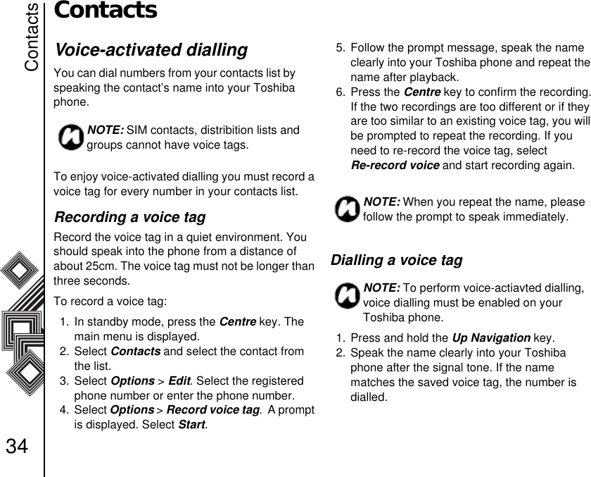 Contacts34ContactsVoice-activated diallingYou can dial numbers from your contacts list by        speaking the contact’s name into your Toshiba phone. To enjoy voice-activated dialling you must record a voice tag for every number in your contacts list. Recording a voice tagRecord the voice tag in a quiet environment. You should speak into the phone from a distance of about 25cm. The voice tag must not be longer than three seconds.To record a voice tag:1. In standby mode, press the Centre key. The main menu is displayed.2. Select Contacts and select the contact from the list.3. Select Options &gt; Edit. Select the registered phone number or enter the phone number.4. Select Options &gt; Record voice tag.  A prompt is displayed. Select Start.5. Follow the prompt message, speak the name clearly into your Toshiba phone and repeat the name after playback.6. Press the Centre key to confirm the recording.If the two recordings are too different or if they are too similar to an existing voice tag, you will be prompted to repeat the recording. If you need to re-record the voice tag, select              Re-record voice and start recording again.Dialling a voice tag 1. Press and hold the Up Navigation key.2. Speak the name clearly into your Toshiba phone after the signal tone. If the name     matches the saved voice tag, the number is     dialled. NOTE: SIM contacts, distribition lists and groups cannot have voice tags.NOTE: When you repeat the name, please follow the prompt to speak immediately.NOTE: To perform voice-actiavted dialling, voice dialling must be enabled on your Toshiba phone.