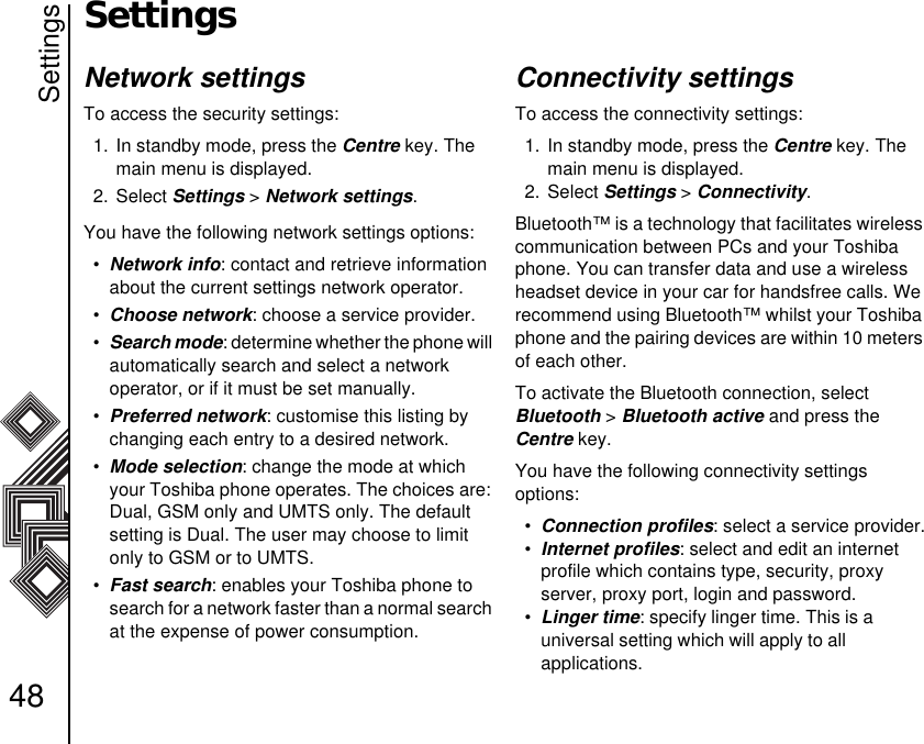 Settings48SettingsNetwork settingsTo access the security settings:1. In standby mode, press the Centre key. The main menu is displayed.2. Select Settings &gt; Network settings.You have the following network settings options:•Network info: contact and retrieve information about the current settings network operator. •Choose network: choose a service provider.•Search mode: determine whether the phone will automatically search and select a network       operator, or if it must be set manually.•Preferred network: customise this listing by changing each entry to a desired network. •Mode selection: change the mode at which your Toshiba phone operates. The choices are: Dual, GSM only and UMTS only. The default setting is Dual. The user may choose to limit only to GSM or to UMTS.•Fast search: enables your Toshiba phone to search for a network faster than a normal search at the expense of power consumption. Connectivity settingsTo access the connectivity settings:1. In standby mode, press the Centre key. The main menu is displayed.2. Select Settings &gt; Connectivity.Bluetooth™ is a technology that facilitates wireless communication between PCs and your Toshiba phone. You can transfer data and use a wireless headset device in your car for handsfree calls. We recommend using Bluetooth™ whilst your Toshiba phone and the pairing devices are within 10 meters of each other. To activate the Bluetooth connection, select      Bluetooth &gt; Bluetooth active and press the     Centre key.You have the following connectivity settings            options:•Connection profiles: select a service provider.•Internet profiles: select and edit an internet     profile which contains type, security, proxy    server, proxy port, login and password.•Linger time: specify linger time. This is a           universal setting which will apply to all                 applications.