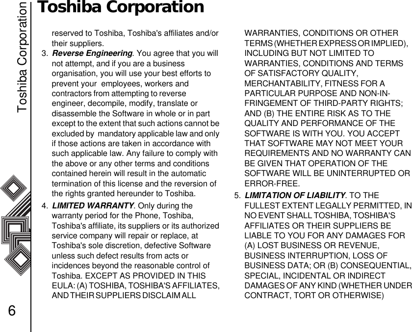 Toshiba Corporation6Toshiba Corporationreserved to Toshiba, Toshiba&apos;s affiliates and/or their suppliers.3. Reverse Engineering. You agree that you will not attempt, and if you are a business                  organisation, you will use your best efforts to prevent your  employees, workers and            contractors from attempting to reverse                    engineer, decompile, modify, translate or          disassemble the Software in whole or in part     except to the extent that such actions cannot be excluded by  mandatory applicable law and only if those actions are taken in accordance with such applicable law. Any failure to comply with the above or any other terms and conditions contained herein will result in the automatic     termination of this license and the reversion of the rights granted hereunder to Toshiba.4. LIMITED WARRANTY. Only during the           warranty period for the Phone, Toshiba, Toshiba&apos;s affiliate, its suppliers or its authorized service company will repair or replace, at Toshiba&apos;s sole discretion, defective Software unless such defect results from acts or                incidences beyond the reasonable control of Toshiba. EXCEPT AS PROVIDED IN THIS    EULA: (A) TOSHIBA, TOSHIBA&apos;S AFFILIATES, AND THEIR SUPPLIERS DISCLAIM ALL                    WARRANTIES, CONDITIONS OR OTHER TERMS (WHETHER EXPRESS OR IMPLIED),     INCLUDING BUT NOT LIMITED TO              WARRANTIES, CONDITIONS AND TERMS OF SATISFACTORY QUALITY,                            MERCHANTABILITY, FITNESS FOR A               PARTICULAR PURPOSE AND NON-IN-FRINGEMENT OF THIRD-PARTY RIGHTS; AND (B) THE ENTIRE RISK AS TO THE   QUALITY AND PERFORMANCE OF THE SOFTWARE IS WITH YOU. YOU ACCEPT THAT SOFTWARE MAY NOT MEET YOUR REQUIREMENTS AND NO WARRANTY CAN BE GIVEN THAT OPERATION OF THE     SOFTWARE WILL BE UNINTERRUPTED OR ERROR-FREE.5. LIMITATION OF LIABILITY. TO THE         FULLEST EXTENT LEGALLY PERMITTED, IN NO EVENT SHALL TOSHIBA, TOSHIBA&apos;S            AFFILIATES OR THEIR SUPPLIERS BE          LIABLE TO YOU FOR ANY DAMAGES FOR (A) LOST BUSINESS OR REVENUE,               BUSINESS INTERRUPTION, LOSS OF            BUSINESS DATA; OR (B) CONSEQUENTIAL, SPECIAL, INCIDENTAL OR INDIRECT             DAMAGES OF ANY KIND (WHETHER UNDER CONTRACT, TORT OR OTHERWISE)             