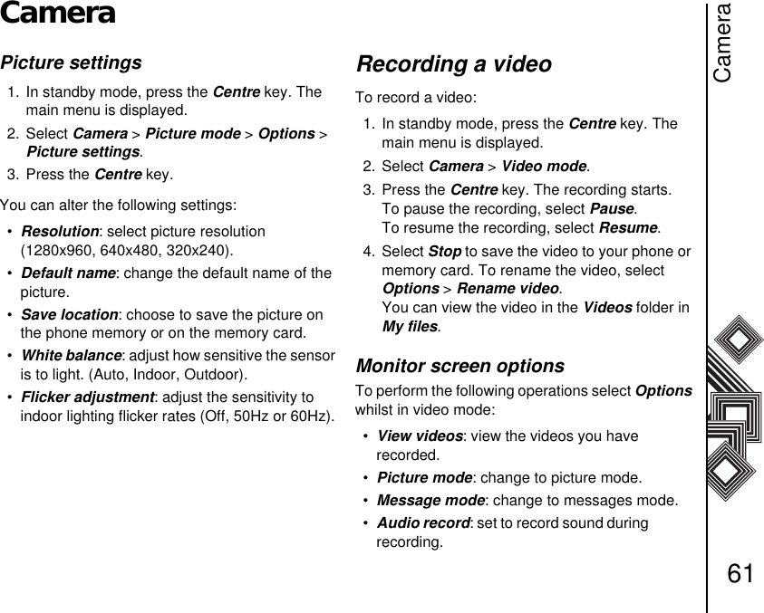 Camera61CameraPicture settings 1. In standby mode, press the Centre key. The main menu is displayed.2. Select Camera &gt; Picture mode &gt; Options &gt; Picture settings.3. Press the Centre key.You can alter the following settings:•Resolution: select picture resolution (1280x960, 640x480, 320x240).•Default name: change the default name of the picture. •Save location: choose to save the picture on the phone memory or on the memory card.•White balance: adjust how sensitive the sensor is to light. (Auto, Indoor, Outdoor).•Flicker adjustment: adjust the sensitivity to      indoor lighting flicker rates (Off, 50Hz or 60Hz).Recording a videoTo record a video:1. In standby mode, press the Centre key. The main menu is displayed.2. Select Camera &gt; Video mode.3. Press the Centre key. The recording starts.To pause the recording, select Pause.To resume the recording, select Resume.4. Select Stop to save the video to your phone or memory card. To rename the video, select     Options &gt; Rename video. You can view the video in the Videos folder in My files.Monitor screen optionsTo perform the following operations select Options whilst in video mode:•View videos: view the videos you have              recorded.•Picture mode: change to picture mode. •Message mode: change to messages mode.•Audio record: set to record sound during              recording.