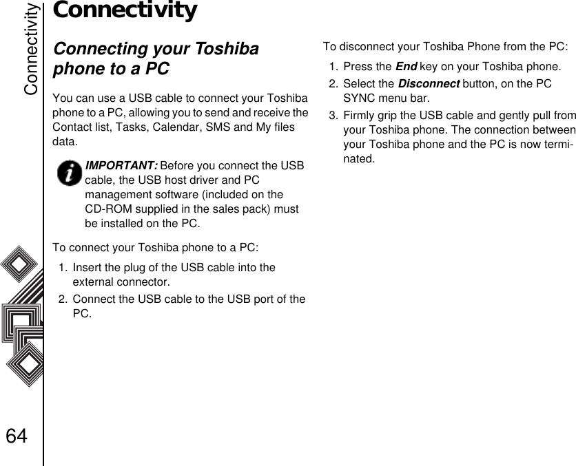 Connectivity64ConnectivityConnecting your Toshiba phone to a PCYou can use a USB cable to connect your Toshiba phone to a PC, allowing you to send and receive the Contact list, Tasks, Calendar, SMS and My files   data.To connect your Toshiba phone to a PC:1. Insert the plug of the USB cable into the           external connector.2. Connect the USB cable to the USB port of the PC.To disconnect your Toshiba Phone from the PC:1. Press the End key on your Toshiba phone.2. Select the Disconnect button, on the PC SYNC menu bar.3. Firmly grip the USB cable and gently pull from your Toshiba phone. The connection between your Toshiba phone and the PC is now termi-nated.    IMPORTANT: Before you connect the USB cable, the USB host driver and PC            management software (included on the    CD-ROM supplied in the sales pack) must be installed on the PC.