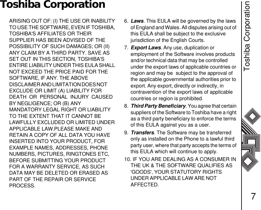 Toshiba Corporation7Toshiba CorporationARISING OUT OF: (I) THE USE OR INABILITY TO USE THE SOFTWARE, EVEN IF TOSHIBA, TOSHIBA&apos;S AFFILIATES OR THEIR              SUPPLIER HAS BEEN ADVISED OF THE POSSIBILITY OF SUCH DAMAGES; OR (II) ANY CLAIM BY A THIRD PARTY. SAVE AS SET OUT IN THIS SECTION, TOSHIBA&apos;S     ENTIRE LIABILITY UNDER THIS EULA SHALL NOT EXCEED THE PRICE PAID FOR THE SOFTWARE, IF ANY. THE ABOVE                        D I S C L A I M E R  A N D  L I M I T A T I ON  DO E S  N O T               EXCLUDE OR LIMIT (A) LIABILITY FOR DEATH  OR  PERSONAL  INJURY  CAUSED BY NEGLIGENCE; OR (B) ANY                          MANDATORY LEGAL RIGHT OR LIABILITY TO THE EXTENT THAT IT CANNOT BE      LAWFULLY EXCLUDED OR LIMITED UNDER APPLICABLE LAW.PLEASE MAKE AND       RETAIN A COPY OF ALL DATA YOU HAVE  INSERTED INTO YOUR PRODUCT, FOR     EXAMPLE NAMES, ADDRESSES, PHONE NUMBERS, PICTURES, RINGTONES ETC, BEFORE SUBMITTING YOUR PRODUCT FOR A WARRANTY SERVICE, AS SUCH DATA MAY BE DELETED OR ERASED AS PART OF THE REPAIR OR SERVICE       PROCESS.6. Laws. This EULA will be governed by the laws of England and Wales. All disputes arising out of this EULA shall be subject to the exclusive         jurisdiction of the English Courts.7. Export Laws. Any use, duplication or                   employment of the Software involves products and/or technical data that may be controlled         under the export laws of applicable countries or region and may be  subject to the approval of the applicable governmental authorities prior to export. Any export, directly or indirectly, in            contravention of the export laws of applicable countries or region is prohibited. 8. Third Party Beneficiary. You agree that certain suppliers of the Software to Toshiba have a right as a third party beneficiary to enforce the terms of this EULA against you as a user. 9. Transfers. The Software may be transferred only as installed on the Phone to a lawful third party user, where that party accepts the terms of this EULA which will continue to apply. 10. IF YOU ARE DEALING AS A CONSUMER IN THE UK &amp; THE SOFTWARE QUALIFIES AS &apos;GOODS&apos;, YOUR STATUTORY RIGHTS            UNDER APPLICABLE LAW ARE NOT                   AFFECTED. 
