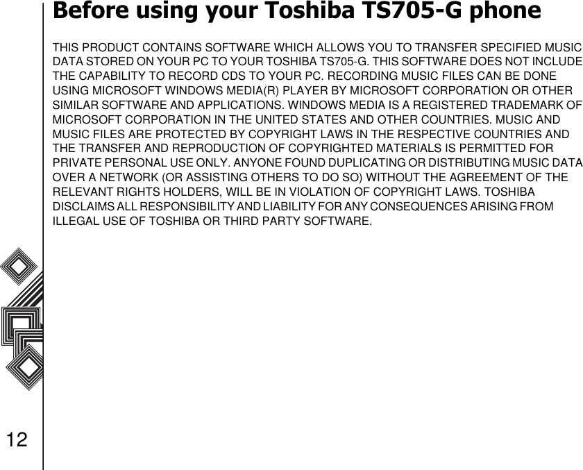 12Before using your Toshiba TS705-G phoneTHIS PRODUCT CONTAINS SOFTWARE WHICH ALLOWS YOU TO TRANSFER SPECIFIED MUSIC DATA STORED ON YOUR PC TO YOUR TOSHIBA TS705-G. THIS SOFTWARE DOES NOT INCLUDE THE CAPABILITY TO RECORD CDS TO YOUR PC. RECORDING MUSIC FILES CAN BE DONE        USING MICROSOFT WINDOWS MEDIA(R) PLAYER BY MICROSOFT CORPORATION OR OTHER SIMILAR SOFTWARE AND APPLICATIONS. WINDOWS MEDIA IS A REGISTERED TRADEMARK OF MICROSOFT CORPORATION IN THE UNITED STATES AND OTHER COUNTRIES. MUSIC AND     MUSIC FILES ARE PROTECTED BY COPYRIGHT LAWS IN THE RESPECTIVE COUNTRIES AND THE TRANSFER AND REPRODUCTION OF COPYRIGHTED MATERIALS IS PERMITTED FOR       PRIVATE PERSONAL USE ONLY. ANYONE FOUND DUPLICATING OR DISTRIBUTING MUSIC DATA OVER A NETWORK (OR ASSISTING OTHERS TO DO SO) WITHOUT THE AGREEMENT OF THE RELEVANT RIGHTS HOLDERS, WILL BE IN VIOLATION OF COPYRIGHT LAWS. TOSHIBA                DISCLAIMS ALL RESPONSIBILITY AND LIABILITY FOR ANY CONSEQUENCES ARISING FROM                ILLEGAL USE OF TOSHIBA OR THIRD PARTY SOFTWARE.