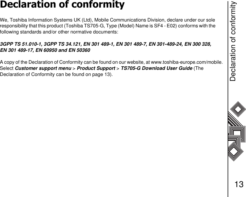 Declaration of conformity13Declaration of conformityWe, Toshiba Information Systems UK (Ltd), Mobile Communications Division, declare under our sole       responsibility that this product (Toshiba TS705-G, Type (Model) Name is SF4 - E02) conforms with the        following standards and/or other normative documents:3GPP TS 51.010-1, 3GPP TS 34.121, EN 301 489-1, EN 301 489-7, EN 301-489-24, EN 300 328, EN 301 489-17, EN 60950 and EN 50360A copy of the Declaration of Conformity can be found on our website, at www.toshiba-europe.com/mobile. Select Customer support menu &gt; Product Support &gt; TS705-G Download User Guide (The Declaration of Conformity can be found on page 13).                              