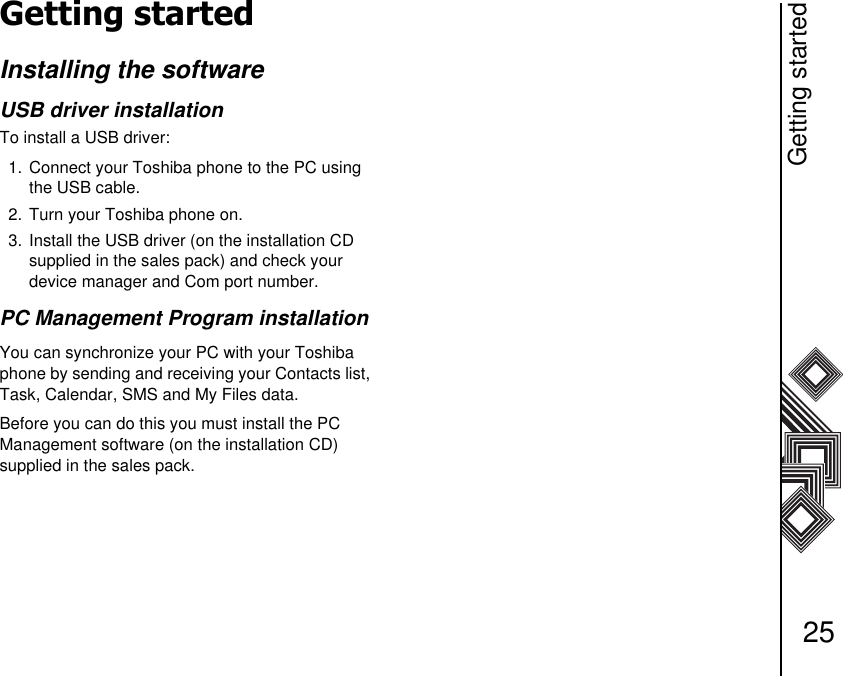 Getting started25Getting startedInstalling the softwareUSB driver installationTo install a USB driver:1. Connect your Toshiba phone to the PC using the USB cable.2. Turn your Toshiba phone on.3. Install the USB driver (on the installation CD supplied in the sales pack) and check your  device manager and Com port number.PC Management Program installationYou can synchronize your PC with your Toshiba phone by sending and receiving your Contacts list, Task, Calendar, SMS and My Files data. Before you can do this you must install the PC   Management software (on the installation CD)    supplied in the sales pack.