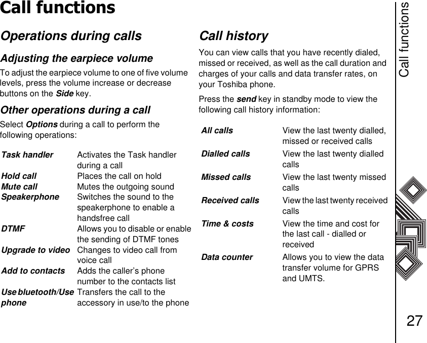 Call functions27Call functionsOperations during callsAdjusting the earpiece volume To adjust the earpiece volume to one of five volume levels, press the volume increase or decrease     buttons on the Side key.Other operations during a callSelect Options during a call to perform the             following operations:Call historyYou can view calls that you have recently dialed, missed or received, as well as the call duration and charges of your calls and data transfer rates, on your Toshiba phone.Press the send key in standby mode to view the     following call history information:Task handler Activates the Task handler   during a callHold call Places the call on holdMute call Mutes the outgoing soundSpeakerphone Switches the sound to the speakerphone to enable a handsfree callDTMF Allows you to disable or enable the sending of DTMF tonesUpgrade to video Changes to video call from voice callAdd to contacts Adds the caller’s phone number to the contacts listUse bluetooth/Use phoneTransfers the call to the           accessory in use/to the phoneAll calls View the last twenty dialled, missed or received callsDialled calls View the last twenty dialled callsMissed calls View the last twenty missed callsReceived calls View the last twenty received callsTime &amp; costs View the time and cost for the last call - dialled or          receivedData counter Allows you to view the data transfer volume for GPRS and UMTS.