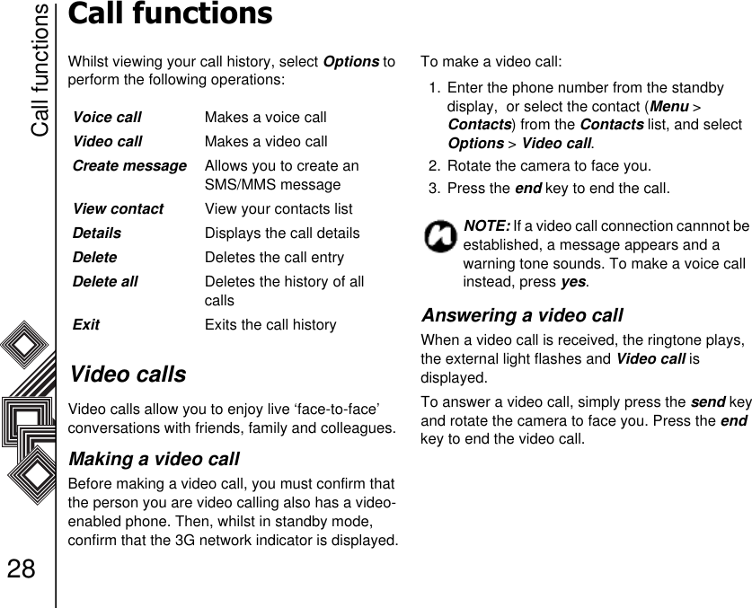 Call functions28Call functionsWhilst viewing your call history, select Options to perform the following operations:Video callsVideo calls allow you to enjoy live ‘face-to-face’   conversations with friends, family and colleagues.Making a video callBefore making a video call, you must confirm that the person you are video calling also has a video-enabled phone. Then, whilst in standby mode,    confirm that the 3G network indicator is displayed.To make a video call:1. Enter the phone number from the standby      display,  or select the contact (Menu &gt;          Contacts) from the Contacts list, and select Options &gt; Video call.2. Rotate the camera to face you.3. Press the end key to end the call.Answering a video callWhen a video call is received, the ringtone plays, the external light flashes and Video call is              displayed.To answer a video call, simply press the send key and rotate the camera to face you. Press the end key to end the video call.Voice call Makes a voice call Video call Makes a video callCreate message Allows you to create an SMS/MMS message View contact View your contacts listDetails Displays the call detailsDelete Deletes the call entryDelete all Deletes the history of all callsExit Exits the call history NOTE: If a video call connection cannnot be established, a message appears and awarning tone sounds. To make a voice call instead, press yes.