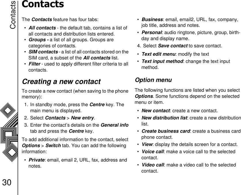 Contacts30ContactsThe Contacts feature has four tabs:•All contacts - the default tab, contains a list of all contacts and distribution lists entered. •Groups - a list of all groups. Groups are           categories of contacts. •SIM contacts - a list of all contacts stored on the SIM card, a subset of the All contacts list. •Filter - used to apply different filter criteria to all contacts.Creating a new contactTo create a new contact (when saving to the phone memory):1. In standby mode, press the Centre key. The main menu is displayed.2. Select Contacts &gt; New entry.3.  Enter the contact’s details on the General info tab and press the Centre key.To add additional information to the contact, select Options &gt; Switch tab. You can add the following information:•Private: email, email 2, URL, fax, address and notes.•Business: email, email2, URL, fax, company, job title, address and notes.•Personal: audio ringtone, picture, group, birth-day and display name.4. Select Save contact to save contact.•Text edit menu: modify the text•Text input method: change the text input    method.Option menuThe following functions are listed when you select Options. Some functions depend on the selected menu or item.•New contact: create a new contact.•New distribution list: create a new distribution list.•Create business card: create a business card phone contact.•View: display the details screen for a contact.•Voice call: make a voice call to the selected contact.•Video call: make a video call to the selected contact.