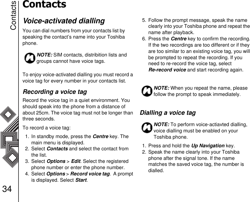 Contacts34ContactsVoice-activated diallingYou can dial numbers from your contacts list by        speaking the contact’s name into your Toshiba phone. To enjoy voice-activated dialling you must record a voice tag for every number in your contacts list. Recording a voice tagRecord the voice tag in a quiet environment. You should speak into the phone from a distance of about 25cm. The voice tag must not be longer than three seconds.To record a voice tag:1. In standby mode, press the Centre key. The main menu is displayed.2. Select Contacts and select the contact from the list.3. Select Options &gt; Edit. Select the registered phone number or enter the phone number.4. Select Options &gt; Record voice tag.  A prompt is displayed. Select Start.5. Follow the prompt message, speak the name clearly into your Toshiba phone and repeat the name after playback.6. Press the Centre key to confirm the recording.If the two recordings are too different or if they are too similar to an existing voice tag, you will be prompted to repeat the recording. If you need to re-record the voice tag, select              Re-record voice and start recording again.Dialling a voice tag 1. Press and hold the Up Navigation key.2. Speak the name clearly into your Toshiba phone after the signal tone. If the name     matches the saved voice tag, the number is     dialled.NOTE: SIM contacts, distribition lists and groups cannot have voice tags.NOTE: When you repeat the name, please follow the prompt to speak immediately.NOTE: To perform voice-actiavted dialling, voice dialling must be enabled on your Toshiba phone.