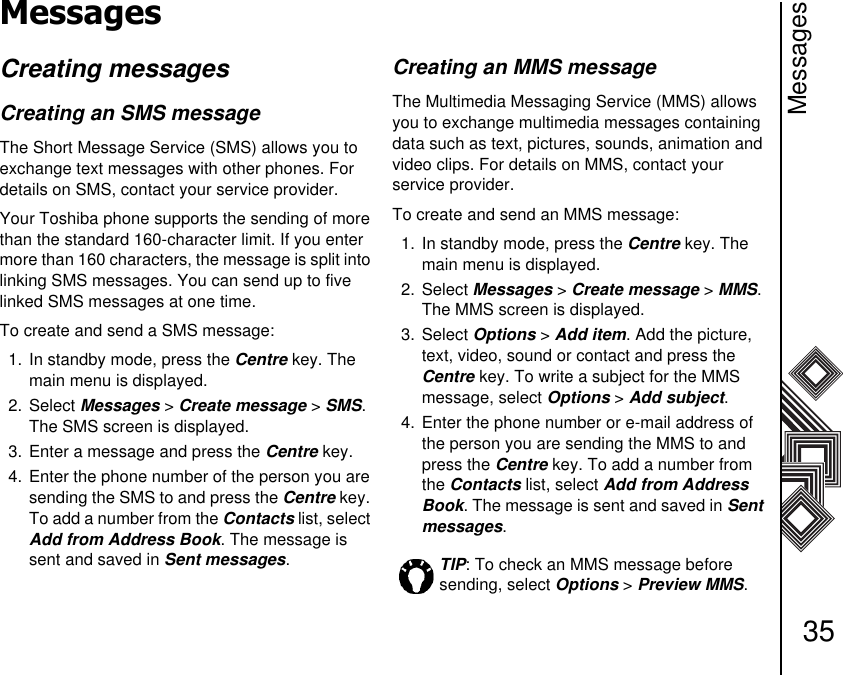 Messages35MessagesCreating messagesCreating an SMS messageThe Short Message Service (SMS) allows you to exchange text messages with other phones. For details on SMS, contact your service provider.Your Toshiba phone supports the sending of more than the standard 160-character limit. If you enter more than 160 characters, the message is split into linking SMS messages. You can send up to five linked SMS messages at one time.To create and send a SMS message:1. In standby mode, press the Centre key. The main menu is displayed.2. Select Messages &gt; Create message &gt; SMS. The SMS screen is displayed. 3. Enter a message and press the Centre key.4. Enter the phone number of the person you are sending the SMS to and press the Centre key. To add a number from the Contacts list, select Add from Address Book. The message is sent and saved in Sent messages.Creating an MMS message The Multimedia Messaging Service (MMS) allows you to exchange multimedia messages containing data such as text, pictures, sounds, animation and video clips. For details on MMS, contact your      service provider.To create and send an MMS message:1. In standby mode, press the Centre key. The main menu is displayed.2. Select Messages &gt; Create message &gt; MMS. The MMS screen is displayed. 3. Select Options &gt; Add item. Add the picture, text, video, sound or contact and press the Centre key. To write a subject for the MMS message, select Options &gt; Add subject.4. Enter the phone number or e-mail address of the person you are sending the MMS to and press the Centre key. To add a number from the Contacts list, select Add from Address Book. The message is sent and saved in Sent messages.TIP: To check an MMS message before sending, select Options &gt; Preview MMS.