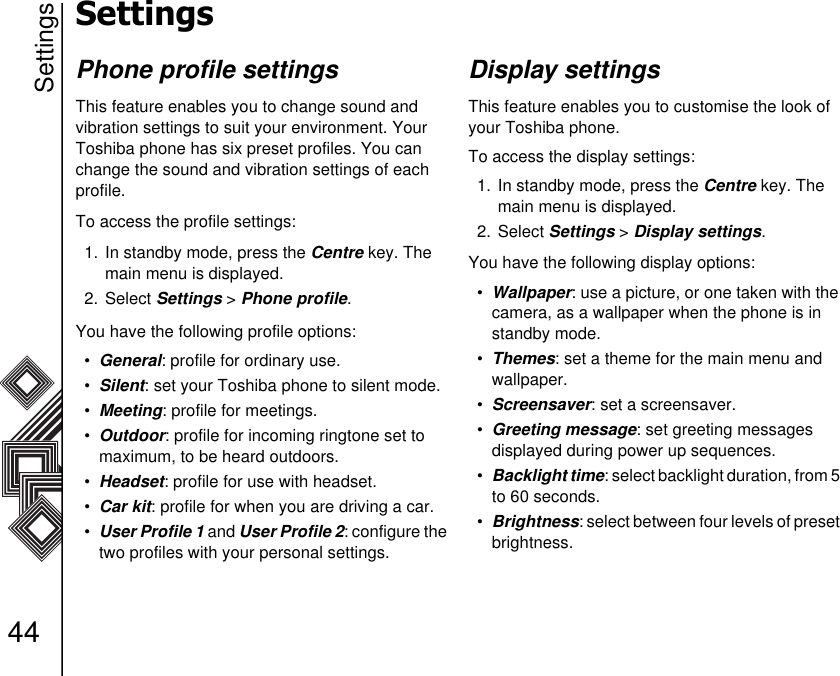 Settings44SettingsPhone profile settingsThis feature enables you to change sound and       vibration settings to suit your environment. Your Toshiba phone has six preset profiles. You can change the sound and vibration settings of each profile. To access the profile settings:1. In standby mode, press the Centre key. The main menu is displayed.2. Select Settings &gt; Phone profile.You have the following profile options:•General: profile for ordinary use.•Silent: set your Toshiba phone to silent mode.•Meeting: profile for meetings.•Outdoor: profile for incoming ringtone set to maximum, to be heard outdoors.•Headset: profile for use with headset.•Car kit: profile for when you are driving a car.•User Profile 1 and User Profile 2: configure the two profiles with your personal settings.Display settingsThis feature enables you to customise the look of your Toshiba phone.To access the display settings:1. In standby mode, press the Centre key. The main menu is displayed.2. Select Settings &gt; Display settings.You have the following display options:•Wallpaper: use a picture, or one taken with the camera, as a wallpaper when the phone is in standby mode. •Themes: set a theme for the main menu and wallpaper. •Screensaver: set a screensaver. •Greeting message: set greeting messages      displayed during power up sequences.•Backlight time: select backlight duration, from 5 to 60 seconds.•Brightness: select between four levels of preset brightness. 
