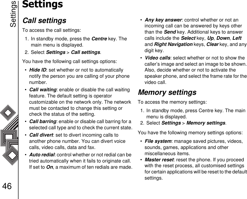 Settings46SettingsCall settingsTo access the call settings:1. In standby mode, press the Centre key. The main menu is displayed.2. Select Settings &gt; Call settings.You have the following call settings options:•Hide ID: set whether or not to automatically      notify the person you are calling of your phone number.•Call waiting: enable or disable the call waiting feature. The default setting is operator             customizable on the network only. The network must be contacted to change this setting or check the status of the setting. •Call barring: enable or disable call barring for a selected call type and to check the current state.•Call divert: set to divert incoming calls to          another phone number. You can divert voice calls, video calls, data and fax. •Auto redial: control whether or not redial can be tried automatically when it fails to originate call. If set to On, a maximum of ten redials are made.•Any key answer: control whether or not an       incoming call can be answered by keys other than the Send key. Additional keys to answer calls include the Select key, Up, Down, Left and Right Navigation keys, Clear key, and any digit key. •Video calls: select whether or not to show the caller’s image and select an image to be shown. Also, decide whether or not to activate the speaker phone, and select the frame rate for the video call.Memory settingsTo access the memory settings:1. In standby mode, press Centre key. The main menu is displayed.2. Select Settings &gt; Memory settings.You have the following memory settings options:•File system: manage saved pictures, videos, sounds, games, applications and other miscellaneous items. •Master reset: reset the phone. If you proceed with the reset process, all customised settings for certain applications will be reset to the default settings. 