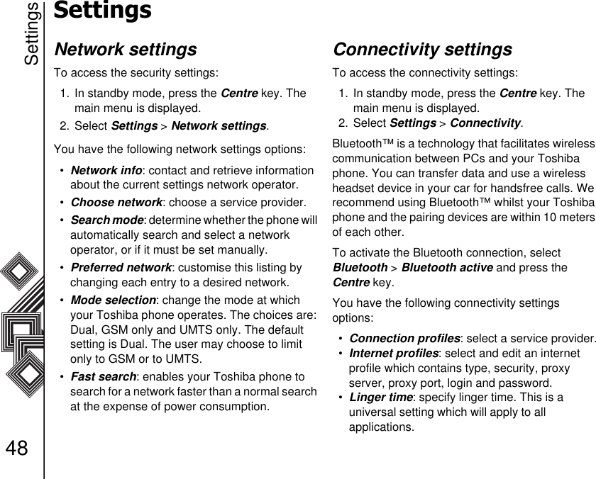 Settings48SettingsNetwork settingsTo access the security settings:1. In standby mode, press the Centre key. The main menu is displayed.2. Select Settings &gt; Network settings.You have the following network settings options:•Network info: contact and retrieve information about the current settings network operator. •Choose network: choose a service provider.•Search mode: determine whether the phone will automatically search and select a network       operator, or if it must be set manually.•Preferred network: customise this listing by changing each entry to a desired network. •Mode selection: change the mode at which your Toshiba phone operates. The choices are: Dual, GSM only and UMTS only. The default setting is Dual. The user may choose to limit only to GSM or to UMTS.•Fast search: enables your Toshiba phone to search for a network faster than a normal search at the expense of power consumption. Connectivity settingsTo access the connectivity settings:1. In standby mode, press the Centre key. The main menu is displayed.2. Select Settings &gt; Connectivity.Bluetooth™ is a technology that facilitates wireless communication between PCs and your Toshiba phone. You can transfer data and use a wireless headset device in your car for handsfree calls. We recommend using Bluetooth™ whilst your Toshiba phone and the pairing devices are within 10 meters of each other. To activate the Bluetooth connection, select      Bluetooth &gt; Bluetooth active and press the     Centre key.You have the following connectivity settings            options:•Connection profiles: select a service provider.•Internet profiles: select and edit an internet     profile which contains type, security, proxy    server, proxy port, login and password.•Linger time: specify linger time. This is a           universal setting which will apply to all                 applications.