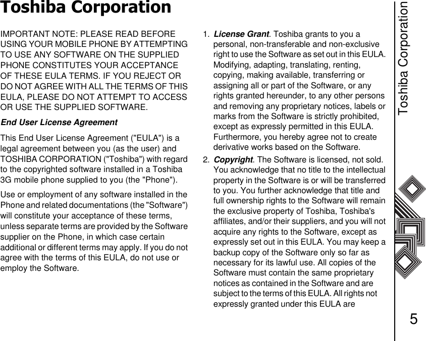Toshiba Corporation5Toshiba CorporationIMPORTANT NOTE: PLEASE READ BEFORE   USING YOUR MOBILE PHONE BY ATTEMPTING TO USE ANY SOFTWARE ON THE SUPPLIED PHONE CONSTITUTES YOUR ACCEPTANCE OF THESE EULA TERMS. IF YOU REJECT OR DO NOT AGREE WITH ALL THE TERMS OF THIS EULA, PLEASE DO NOT ATTEMPT TO ACCESS OR USE THE SUPPLIED SOFTWARE. End User License AgreementThis End User License Agreement (&quot;EULA&quot;) is a    legal agreement between you (as the user) and TOSHIBA CORPORATION (&quot;Toshiba&quot;) with regard to the copyrighted software installed in a Toshiba 3G mobile phone supplied to you (the &quot;Phone&quot;).Use or employment of any software installed in the Phone and related documentations (the &quot;Software&quot;) will constitute your acceptance of these terms,     unless separate terms are provided by the Software supplier on the Phone, in which case certain          additional or different terms may apply. If you do not agree with the terms of this EULA, do not use or employ the Software. 1. License Grant. Toshiba grants to you a          personal, non-transferable and non-exclusive right to use the Software as set out in this EULA. Modifying, adapting, translating, renting,        copying, making available, transferring or        assigning all or part of the Software, or any rights granted hereunder, to any other persons and removing any proprietary notices, labels or marks from the Software is strictly prohibited, except as expressly permitted in this EULA.   Furthermore, you hereby agree not to create   derivative works based on the Software.2. Copyright. The Software is licensed, not sold. You acknowledge that no title to the intellectual property in the Software is or will be transferred to you. You further acknowledge that title and full ownership rights to the Software will remain the exclusive property of Toshiba, Toshiba&apos;s     affiliates, and/or their suppliers, and you will not acquire any rights to the Software, except as    expressly set out in this EULA. You may keep a backup copy of the Software only so far as     necessary for its lawful use. All copies of the Software must contain the same proprietary   notices as contained in the Software and are        subject to the terms of this EULA. All rights not       expressly granted under this EULA are               