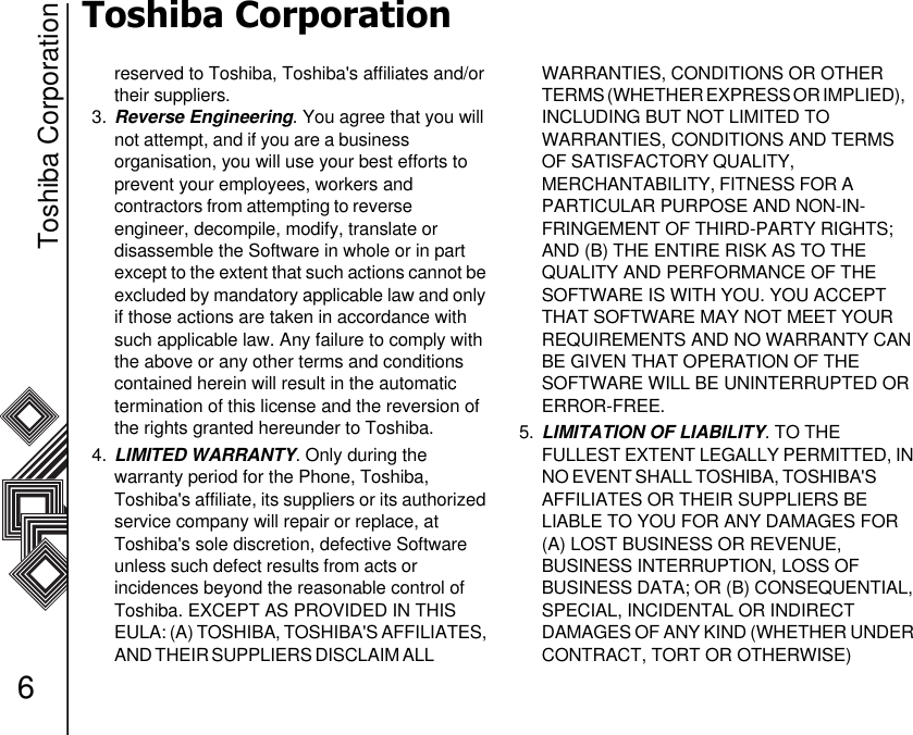 Toshiba Corporation6Toshiba Corporationreserved to Toshiba, Toshiba&apos;s affiliates and/or their suppliers.3. Reverse Engineering. You agree that you will not attempt, and if you are a business                  organisation, you will use your best efforts to prevent your employees, workers andcontractors from attempting to reverse                    engineer, decompile, modify, translate or          disassemble the Software in whole or in part     except to the extent that such actions cannot be excluded by mandatory applicable law and only if those actions are taken in accordance with such applicable law. Any failure to comply with the above or any other terms and conditions contained herein will result in the automatic     termination of this license and the reversion of the rights granted hereunder to Toshiba.4. LIMITED WARRANTY. Only during the           warranty period for the Phone, Toshiba, Toshiba&apos;s affiliate, its suppliers or its authorized service company will repair or replace, at Toshiba&apos;s sole discretion, defective Software unless such defect results from acts or                incidences beyond the reasonable control of Toshiba. EXCEPT AS PROVIDED IN THIS    EULA: (A) TOSHIBA, TOSHIBA&apos;S AFFILIATES, AND THEIR SUPPLIERS DISCLAIM ALL                    WARRANTIES, CONDITIONS OR OTHER TERMS (WHETHER EXPRESS OR IMPLIED),     INCLUDING BUT NOT LIMITED TO              WARRANTIES, CONDITIONS AND TERMS OF SATISFACTORY QUALITY,                            MERCHANTABILITY, FITNESS FOR A               PARTICULAR PURPOSE AND NON-IN-FRINGEMENT OF THIRD-PARTY RIGHTS; AND (B) THE ENTIRE RISK AS TO THE   QUALITY AND PERFORMANCE OF THE SOFTWARE IS WITH YOU. YOU ACCEPT THAT SOFTWARE MAY NOT MEET YOUR REQUIREMENTS AND NO WARRANTY CAN BE GIVEN THAT OPERATION OF THE     SOFTWARE WILL BE UNINTERRUPTED OR ERROR-FREE.5. LIMITATION OF LIABILITY. TO THE         FULLEST EXTENT LEGALLY PERMITTED, IN NO EVENT SHALL TOSHIBA, TOSHIBA&apos;S            AFFILIATES OR THEIR SUPPLIERS BE          LIABLE TO YOU FOR ANY DAMAGES FOR (A) LOST BUSINESS OR REVENUE,               BUSINESS INTERRUPTION, LOSS OF            BUSINESS DATA; OR (B) CONSEQUENTIAL, SPECIAL, INCIDENTAL OR INDIRECT             DAMAGES OF ANY KIND (WHETHER UNDER CONTRACT, TORT OR OTHERWISE)             