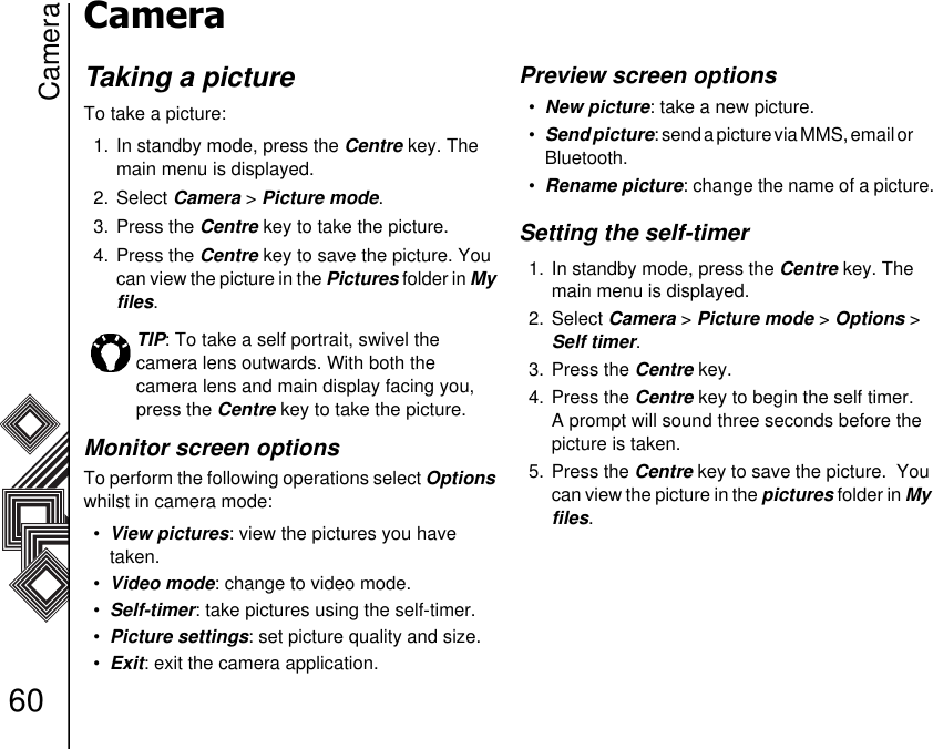 Camera60CameraTaking a pictureTo take a picture:1. In standby mode, press the Centre key. The main menu is displayed.2. Select Camera &gt; Picture mode. 3. Press the Centre key to take the picture.4. Press the Centre key to save the picture. You can view the picture in the Pictures folder in My files.Monitor screen optionsTo perform the following operations select Options whilst in camera mode:•View pictures: view the pictures you have       taken.•Video mode: change to video mode. •Self-timer: take pictures using the self-timer.•Picture settings: set picture quality and size.•Exit: exit the camera application.Preview screen options•New picture: take a new picture.•Send picture: send a picture via MMS, email or         Bluetooth.•Rename picture: change the name of a picture.Setting the self-timer1. In standby mode, press the Centre key. The main menu is displayed.2. Select Camera &gt; Picture mode &gt; Options &gt; Self timer.3. Press the Centre key.4. Press the Centre key to begin the self timer. A prompt will sound three seconds before the picture is taken.5. Press the Centre key to save the picture.  You can view the picture in the pictures folder in My files.TIP: To take a self portrait, swivel the       camera lens outwards. With both the        camera lens and main display facing you, press the Centre key to take the picture.