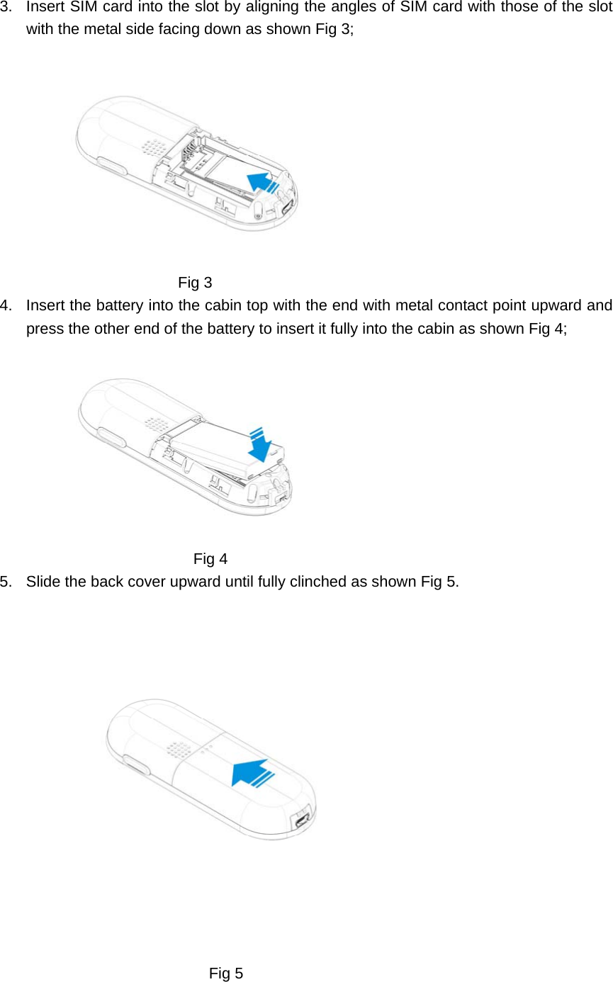 3.  Insert SIM card into the slot by aligning the angles of SIM card with those of the slot with the metal side facing down as shown Fig 3;                  Fig 3 4.  Insert the battery into the cabin top with the end with metal contact point upward and press the other end of the battery to insert it fully into the cabin as shown Fig 4;                                     Fig 4 5.  Slide the back cover upward until fully clinched as shown Fig 5.                                                 Fig 5  