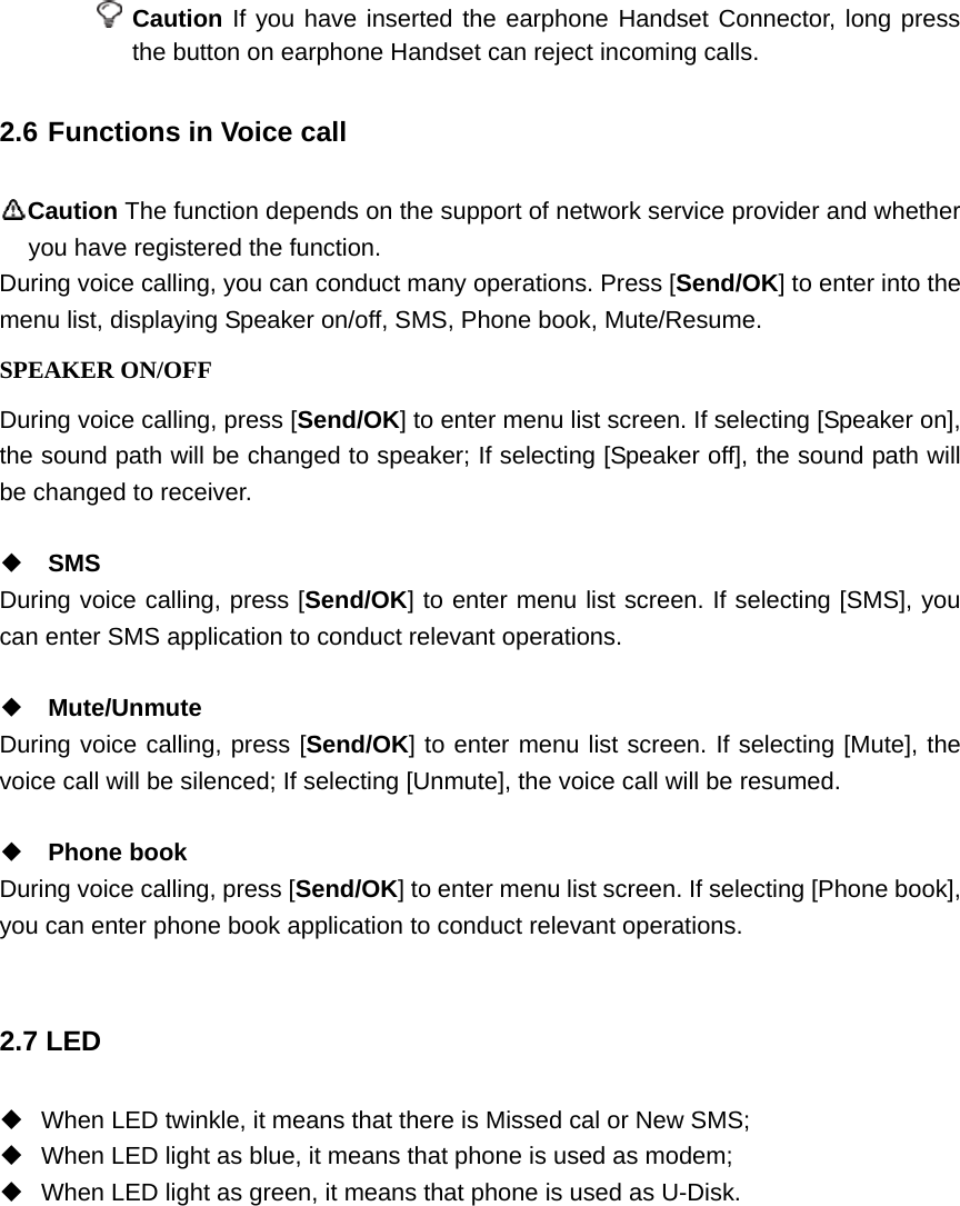  Caution If you have inserted the earphone Handset Connector, long press the button on earphone Handset can reject incoming calls.   2.6 Functions in Voice call Caution The function depends on the support of network service provider and whether you have registered the function.   During voice calling, you can conduct many operations. Press [Send/OK] to enter into the menu list, displaying Speaker on/off, SMS, Phone book, Mute/Resume. SPEAKER ON/OFF During voice calling, press [Send/OK] to enter menu list screen. If selecting [Speaker on], the sound path will be changed to speaker; If selecting [Speaker off], the sound path will be changed to receiver.  ◆ SMS During voice calling, press [Send/OK] to enter menu list screen. If selecting [SMS], you can enter SMS application to conduct relevant operations.  ◆ Mute/Unmute During voice calling, press [Send/OK] to enter menu list screen. If selecting [Mute], the voice call will be silenced; If selecting [Unmute], the voice call will be resumed.  ◆ Phone book During voice calling, press [Send/OK] to enter menu list screen. If selecting [Phone book], you can enter phone book application to conduct relevant operations.  2.7 LED   When LED twinkle, it means that there is Missed cal or New SMS;   When LED light as blue, it means that phone is used as modem;   When LED light as green, it means that phone is used as U-Disk.  