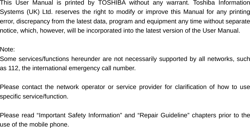 This User Manual is printed by TOSHIBA without any warrant. Toshiba Information Systems (UK) Ltd. reserves the right to modify or improve this Manual for any printing error, discrepancy from the latest data, program and equipment any time without separate notice, which, however, will be incorporated into the latest version of the User Manual.    Note: Some services/functions hereunder are not necessarily supported by all networks, such as 112, the international emergency call number.    Please contact the network operator or service provider for clarification of how to use specific service/function.    Please read “Important Safety Information” and “Repair Guideline” chapters prior to the use of the mobile phone.    