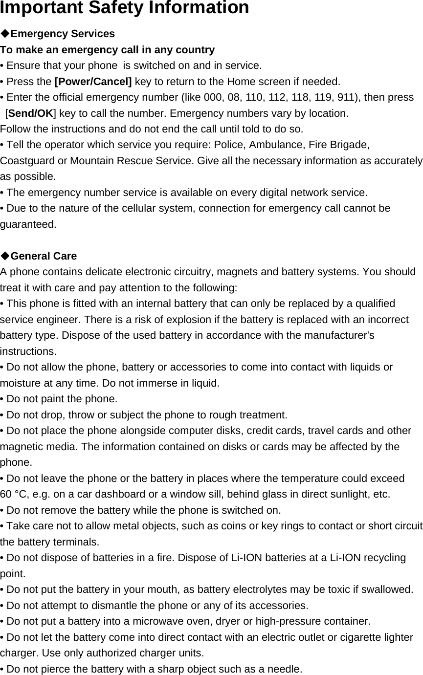 Important Safety Information   ◆Emergency Services   To make an emergency call in any country • Ensure that your phone is switched on and in service. • Press the [Power/Cancel] key to return to the Home screen if needed. • Enter the official emergency number (like 000, 08, 110, 112, 118, 119, 911), then press [Send/OK] key to call the number. Emergency numbers vary by location. Follow the instructions and do not end the call until told to do so. • Tell the operator which service you require: Police, Ambulance, Fire Brigade, Coastguard or Mountain Rescue Service. Give all the necessary information as accurately as possible. • The emergency number service is available on every digital network service. • Due to the nature of the cellular system, connection for emergency call cannot be guaranteed.  ◆General Care   A phone contains delicate electronic circuitry, magnets and battery systems. You should treat it with care and pay attention to the following: • This phone is fitted with an internal battery that can only be replaced by a qualified service engineer. There is a risk of explosion if the battery is replaced with an incorrect battery type. Dispose of the used battery in accordance with the manufacturer&apos;s instructions. • Do not allow the phone, battery or accessories to come into contact with liquids or moisture at any time. Do not immerse in liquid. • Do not paint the phone. • Do not drop, throw or subject the phone to rough treatment. • Do not place the phone alongside computer disks, credit cards, travel cards and other magnetic media. The information contained on disks or cards may be affected by the phone. • Do not leave the phone or the battery in places where the temperature could exceed 60 °C, e.g. on a car dashboard or a window sill, behind glass in direct sunlight, etc. • Do not remove the battery while the phone is switched on. • Take care not to allow metal objects, such as coins or key rings to contact or short circuit the battery terminals. • Do not dispose of batteries in a fire. Dispose of Li-ION batteries at a Li-ION recycling point.  • Do not put the battery in your mouth, as battery electrolytes may be toxic if swallowed. • Do not attempt to dismantle the phone or any of its accessories. • Do not put a battery into a microwave oven, dryer or high-pressure container. • Do not let the battery come into direct contact with an electric outlet or cigarette lighter charger. Use only authorized charger units. • Do not pierce the battery with a sharp object such as a needle. 