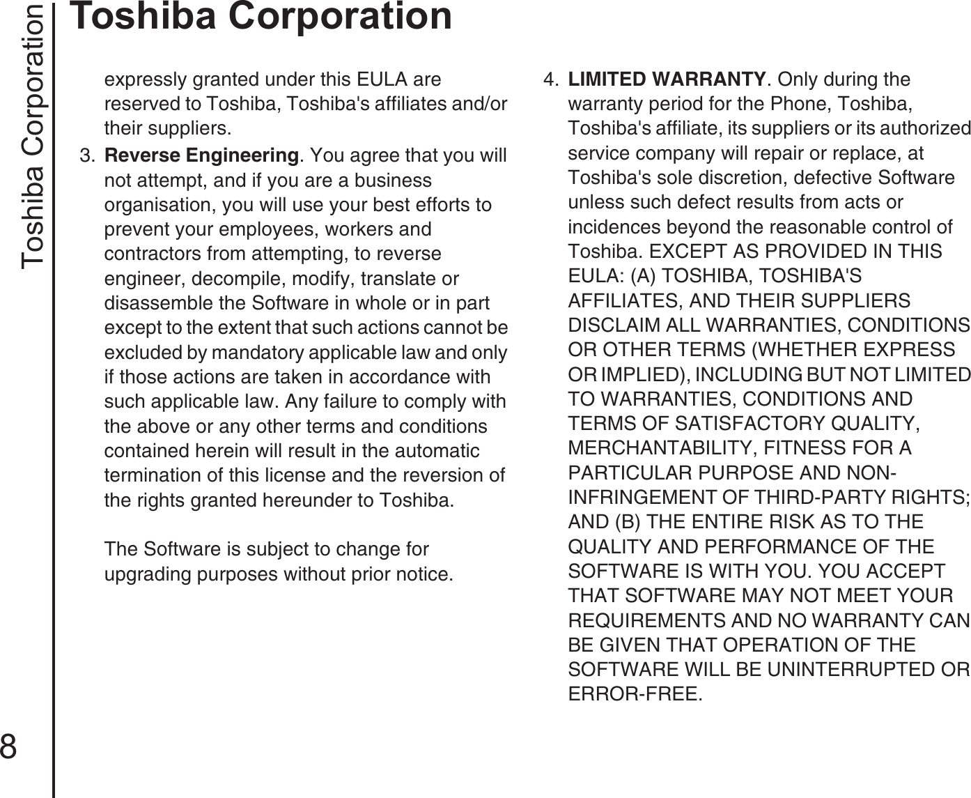 Toshiba Corporation8Toshiba Corporationexpressly granted under this EULA are reserved to Toshiba, Toshiba&apos;s affiliates and/or their suppliers.3.  Reverse Engineering. You agree that you will not attempt, and if you are a business organisation, you will use your best efforts to prevent your employees, workers and contractors from attempting, to reverse engineer, decompile, modify, translate or disassemble the Software in whole or in part except to the extent that such actions cannot be excluded by mandatory applicable law and only if those actions are taken in accordance with such applicable law. Any failure to comply with the above or any other terms and conditions contained herein will result in the automatic termination of this license and the reversion of the rights granted hereunder to Toshiba.The Software is subject to change for upgrading purposes without prior notice.4.  LIMITED WARRANTY. Only during the warranty period for the Phone, Toshiba, Toshiba&apos;s affiliate, its suppliers or its authorized service company will repair or replace, at Toshiba&apos;s sole discretion, defective Software unless such defect results from acts or incidences beyond the reasonable control of Toshiba. EXCEPT AS PROVIDED IN THIS EULA: (A) TOSHIBA, TOSHIBA&apos;S AFFILIATES, AND THEIR SUPPLIERS DISCLAIM ALL WARRANTIES, CONDITIONS OR OTHER TERMS (WHETHER EXPRESS OR IMPLIED), INCLUDING BUT NOT LIMITED TO WARRANTIES, CONDITIONS AND TERMS OF SATISFACTORY QUALITY, MERCHANTABILITY, FITNESS FOR A PARTICULAR PURPOSE AND NON-INFRINGEMENT OF THIRD-PARTY RIGHTS; AND (B) THE ENTIRE RISK AS TO THE QUALITY AND PERFORMANCE OF THE SOFTWARE IS WITH YOU. YOU ACCEPT THAT SOFTWARE MAY NOT MEET YOUR REQUIREMENTS AND NO WARRANTY CAN BE GIVEN THAT OPERATION OF THE SOFTWARE WILL BE UNINTERRUPTED OR ERROR-FREE.