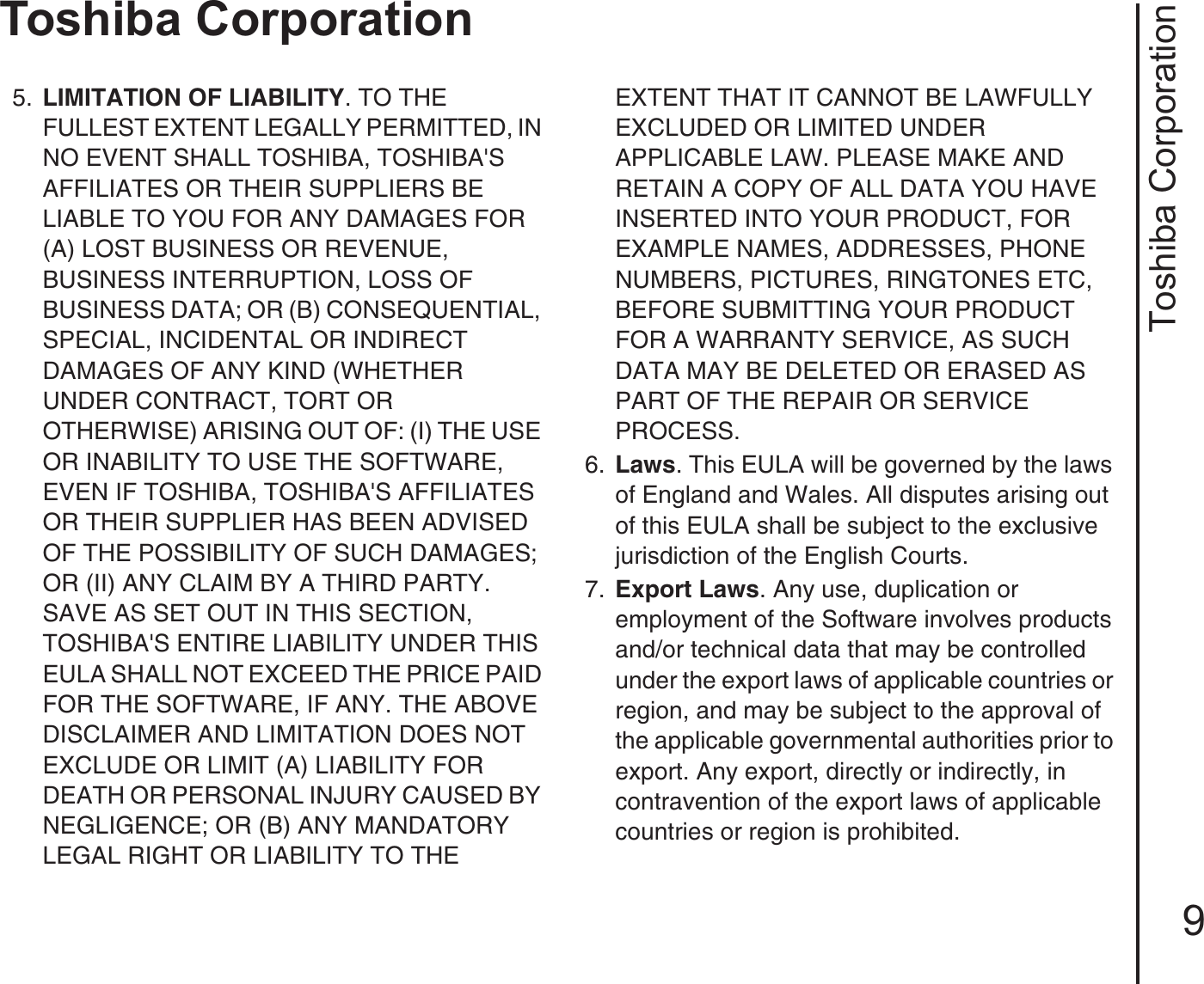 Toshiba Corporation9Toshiba Corporation5.  LIMITATION OF LIABILITY. TO THE FULLEST EXTENT LEGALLY PERMITTED, IN NO EVENT SHALL TOSHIBA, TOSHIBA&apos;S AFFILIATES OR THEIR SUPPLIERS BE LIABLE TO YOU FOR ANY DAMAGES FOR (A) LOST BUSINESS OR REVENUE, BUSINESS INTERRUPTION, LOSS OF BUSINESS DATA; OR (B) CONSEQUENTIAL, SPECIAL, INCIDENTAL OR INDIRECT DAMAGES OF ANY KIND (WHETHER UNDER CONTRACT, TORT OR OTHERWISE) ARISING OUT OF: (I) THE USE OR INABILITY TO USE THE SOFTWARE, EVEN IF TOSHIBA, TOSHIBA&apos;S AFFILIATES OR THEIR SUPPLIER HAS BEEN ADVISED OF THE POSSIBILITY OF SUCH DAMAGES; OR (II) ANY CLAIM BY A THIRD PARTY. SAVE AS SET OUT IN THIS SECTION, TOSHIBA&apos;S ENTIRE LIABILITY UNDER THIS EULA SHALL NOT EXCEED THE PRICE PAID FOR THE SOFTWARE, IF ANY. THE ABOVE DISCLAIMER AND LIMITATION DOES NOT EXCLUDE OR LIMIT (A) LIABILITY FOR DEATH OR PERSONAL INJURY CAUSED BY NEGLIGENCE; OR (B) ANY MANDATORY LEGAL RIGHT OR LIABILITY TO THE EXTENT THAT IT CANNOT BE LAWFULLY EXCLUDED OR LIMITED UNDER APPLICABLE LAW. PLEASE MAKE AND RETAIN A COPY OF ALL DATA YOU HAVE INSERTED INTO YOUR PRODUCT, FOR EXAMPLE NAMES, ADDRESSES, PHONE NUMBERS, PICTURES, RINGTONES ETC, BEFORE SUBMITTING YOUR PRODUCT FOR A WARRANTY SERVICE, AS SUCH DATA MAY BE DELETED OR ERASED AS PART OF THE REPAIR OR SERVICE PROCESS.6.  Laws. This EULA will be governed by the laws of England and Wales. All disputes arising out of this EULA shall be subject to the exclusive jurisdiction of the English Courts.7.  Export Laws. Any use, duplication or employment of the Software involves products and/or technical data that may be controlled under the export laws of applicable countries or region, and may be subject to the approval of the applicable governmental authorities prior to export. Any export, directly or indirectly, in contravention of the export laws of applicable countries or region is prohibited. 