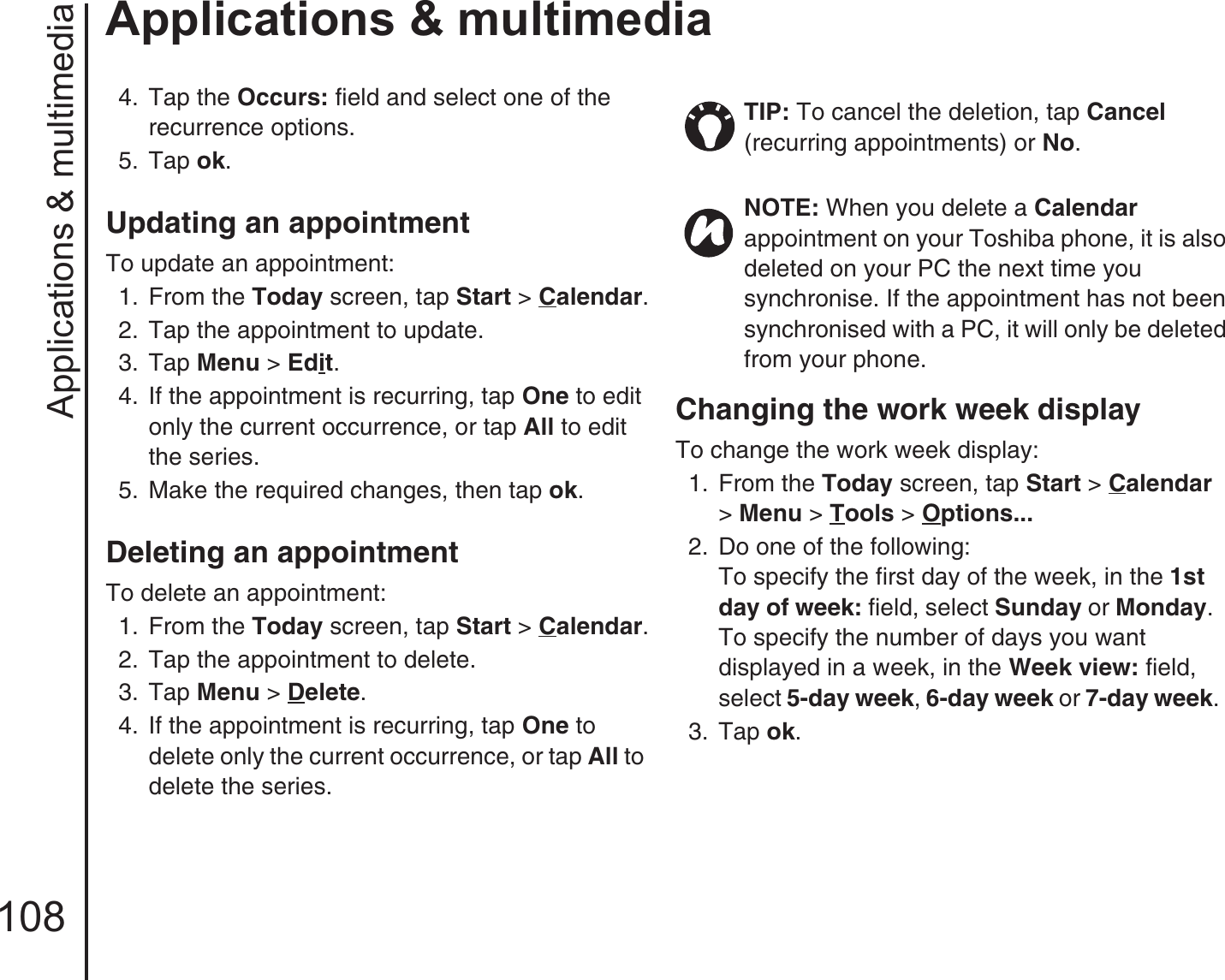 Applications &amp; multimedia108Applications &amp; multimedia4.  Tap the Occurs: field and select one of the recurrence options. 5.  Tap ok.Updating an appointment To update an appointment:1.  From the Today screen, tap Start &gt; Calendar.2.  Tap the appointment to update.3.  Tap Menu &gt; Edit.4.  If the appointment is recurring, tap One to edit only the current occurrence, or tap All to edit the series.5.  Make the required changes, then tap ok.Deleting an appointment To delete an appointment:1.  From the Today screen, tap Start &gt; Calendar.2.  Tap the appointment to delete.3.  Tap Menu &gt; Delete.4.  If the appointment is recurring, tap One to delete only the current occurrence, or tap All to delete the series.Changing the work week display To change the work week display:1.  From the Today screen, tap Start &gt; Calendar &gt; Menu &gt; Tools &gt; Options... 2.  Do one of the following: To specify the first day of the week, in the 1st day of week: field, select Sunday or Monday. To specify the number of days you want displayed in a week, in the Week view: field, select 5-day week, 6-day week or 7-day week.3.  Tap ok.TIP: To cancel the deletion, tap Cancel (recurring appointments) or No. NOTE: When you delete a Calendar appointment on your Toshiba phone, it is also deleted on your PC the next time you synchronise. If the appointment has not been synchronised with a PC, it will only be deleted from your phone.