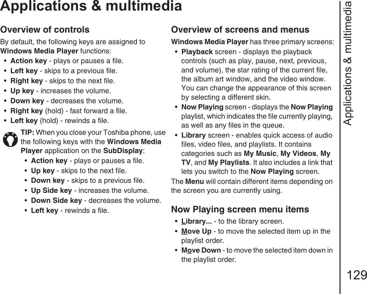 Applications &amp; multimedia129Applications &amp; multimediaOverview of controlsBy default, the following keys are assigned to Windows Media Player functions:•Action key - plays or pauses a file.•Left key - skips to a previous file.•Right key - skips to the next file.•Up key - increases the volume.•Down key - decreases the volume.•Right key (hold) - fast forward a file.•Left key (hold) - rewinds a file.Overview of screens and menus Windows Media Player has three primary screens:•Playback screen - displays the playback controls (such as play, pause, next, previous, and volume), the star rating of the current file, the album art window, and the video window. You can change the appearance of this screen by selecting a different skin.•Now Playing screen - displays the Now Playing playlist, which indicates the file currently playing, as well as any files in the queue.•Library screen - enables quick access of audio files, video files, and playlists. It contains categories such as My Music, My Videos, My TV, and My Playlists. It also includes a link that lets you switch to the Now Playing screen.The Menu will contain different items depending on the screen you are currently using.Now Playing screen menu items•Library... - to the library screen.•Move Up - to move the selected item up in the playlist order.•Move Down - to move the selected item down in the playlist order.TIP: When you close your Toshiba phone, use the following keys with the Windows Media Player application on the SubDisplay:•Action key - plays or pauses a file.•Up key - skips to the next file.•Down key - skips to a previous file.•Up Side key - increases the volume.•Down Side key - decreases the volume.•Left key - rewinds a file.