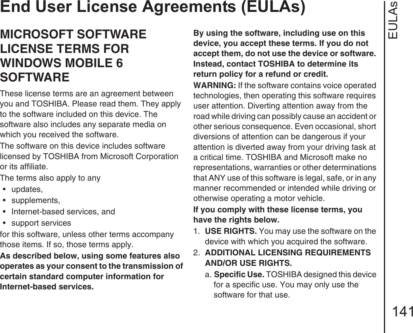 EULAsEnd User License Agreements (EULAs)141End User License Agreements (EULAs)MICROSOFT SOFTWARE LICENSE TERMS FOR WINDOWS MOBILE 6 SOFTWAREThese license terms are an agreement between you and TOSHIBA. Please read them. They apply to the software included on this device. The software also includes any separate media on which you received the software.The software on this device includes software licensed by TOSHIBA from Microsoft Corporation or its affiliate.The terms also apply to any • updates, • supplements, • Internet-based services, and• support servicesfor this software, unless other terms accompany those items. If so, those terms apply. As described below, using some features also operates as your consent to the transmission of certain standard computer information for Internet-based services.By using the software, including use on this device, you accept these terms. If you do not accept them, do not use the device or software. Instead, contact TOSHIBA to determine its return policy for a refund or credit.WARNING: If the software contains voice operated technologies, then operating this software requires user attention. Diverting attention away from the road while driving can possibly cause an accident or other serious consequence. Even occasional, short diversions of attention can be dangerous if your attention is diverted away from your driving task at a critical time. TOSHIBA and Microsoft make no representations, warranties or other determinations that ANY use of this software is legal, safe, or in any manner recommended or intended while driving or otherwise operating a motor vehicle. If you comply with these license terms, you have the rights below.1.  USE RIGHTS. You may use the software on the device with which you acquired the software.2.  ADDITIONAL LICENSING REQUIREMENTS AND/OR USE RIGHTS. a. Specific Use. TOSHIBA designed this device for a specific use. You may only use the software for that use.