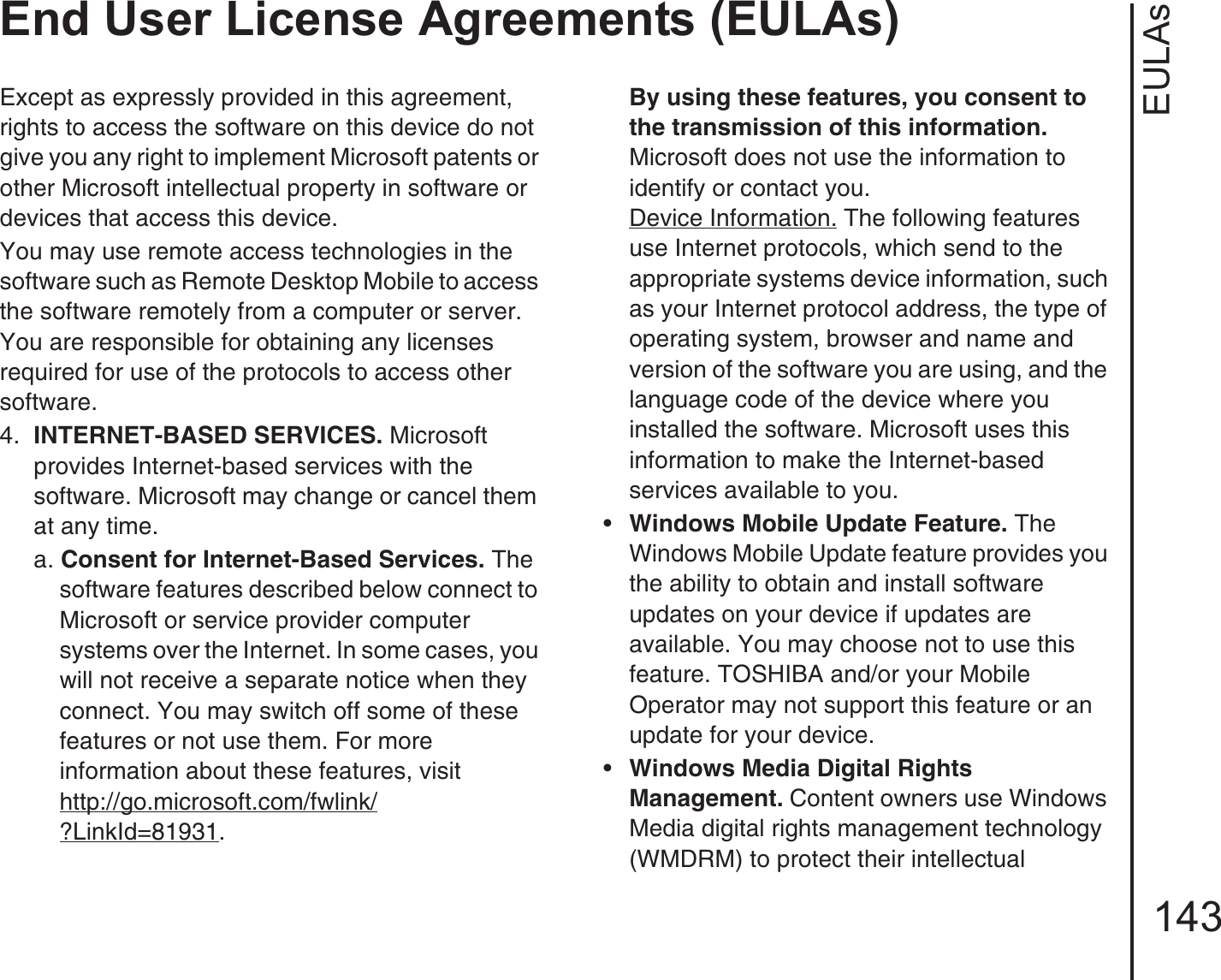EULAsEnd User License Agreements (EULAs)143Except as expressly provided in this agreement, rights to access the software on this device do not give you any right to implement Microsoft patents or other Microsoft intellectual property in software or devices that access this device.You may use remote access technologies in the software such as Remote Desktop Mobile to access the software remotely from a computer or server. You are responsible for obtaining any licenses required for use of the protocols to access other software.4.  INTERNET-BASED SERVICES. Microsoft provides Internet-based services with the software. Microsoft may change or cancel them at any time.a. Consent for Internet-Based Services. The software features described below connect to Microsoft or service provider computer systems over the Internet. In some cases, you will not receive a separate notice when they connect. You may switch off some of these features or not use them. For more information about these features, visithttp://go.microsoft.com/fwlink/?LinkId=81931. By using these features, you consent to the transmission of this information. Microsoft does not use the information to identify or contact you.Device Information. The following features use Internet protocols, which send to the appropriate systems device information, such as your Internet protocol address, the type of operating system, browser and name and version of the software you are using, and the language code of the device where you installed the software. Microsoft uses this information to make the Internet-based services available to you. •Windows Mobile Update Feature. The Windows Mobile Update feature provides you the ability to obtain and install software updates on your device if updates are available. You may choose not to use this feature. TOSHIBA and/or your Mobile Operator may not support this feature or an update for your device.•Windows Media Digital Rights Management. Content owners use Windows Media digital rights management technology (WMDRM) to protect their intellectual 