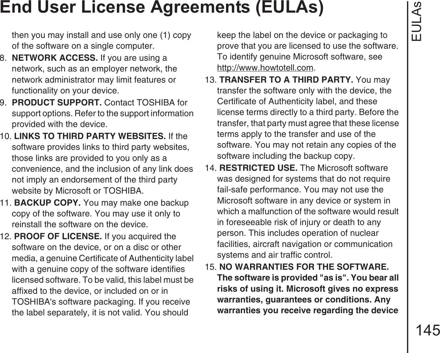 EULAsEnd User License Agreements (EULAs)145then you may install and use only one (1) copy of the software on a single computer. 8.  NETWORK ACCESS. If you are using a network, such as an employer network, the network administrator may limit features or functionality on your device.9.  PRODUCT SUPPORT. Contact TOSHIBA for support options. Refer to the support information provided with the device.10. LINKS TO THIRD PARTY WEBSITES. If the software provides links to third party websites, those links are provided to you only as a convenience, and the inclusion of any link does not imply an endorsement of the third party website by Microsoft or TOSHIBA.11. BACKUP COPY. You may make one backup copy of the software. You may use it only to reinstall the software on the device.12. PROOF OF LICENSE. If you acquired the software on the device, or on a disc or other media, a genuine Certificate of Authenticity label with a genuine copy of the software identifies licensed software. To be valid, this label must be affixed to the device, or included on or in TOSHIBA&apos;s software packaging. If you receive the label separately, it is not valid. You should keep the label on the device or packaging to prove that you are licensed to use the software. To identify genuine Microsoft software, seehttp://www.howtotell.com.13. TRANSFER TO A THIRD PARTY. You may transfer the software only with the device, the Certificate of Authenticity label, and these license terms directly to a third party. Before the transfer, that party must agree that these license terms apply to the transfer and use of the software. You may not retain any copies of the software including the backup copy.14. RESTRICTED USE. The Microsoft software was designed for systems that do not require fail-safe performance. You may not use the Microsoft software in any device or system in which a malfunction of the software would result in foreseeable risk of injury or death to any person. This includes operation of nuclear facilities, aircraft navigation or communication systems and air traffic control.15. NO WARRANTIES FOR THE SOFTWARE. The software is provided &quot;as is&quot;. You bear all risks of using it. Microsoft gives no express warranties, guarantees or conditions. Any warranties you receive regarding the device 