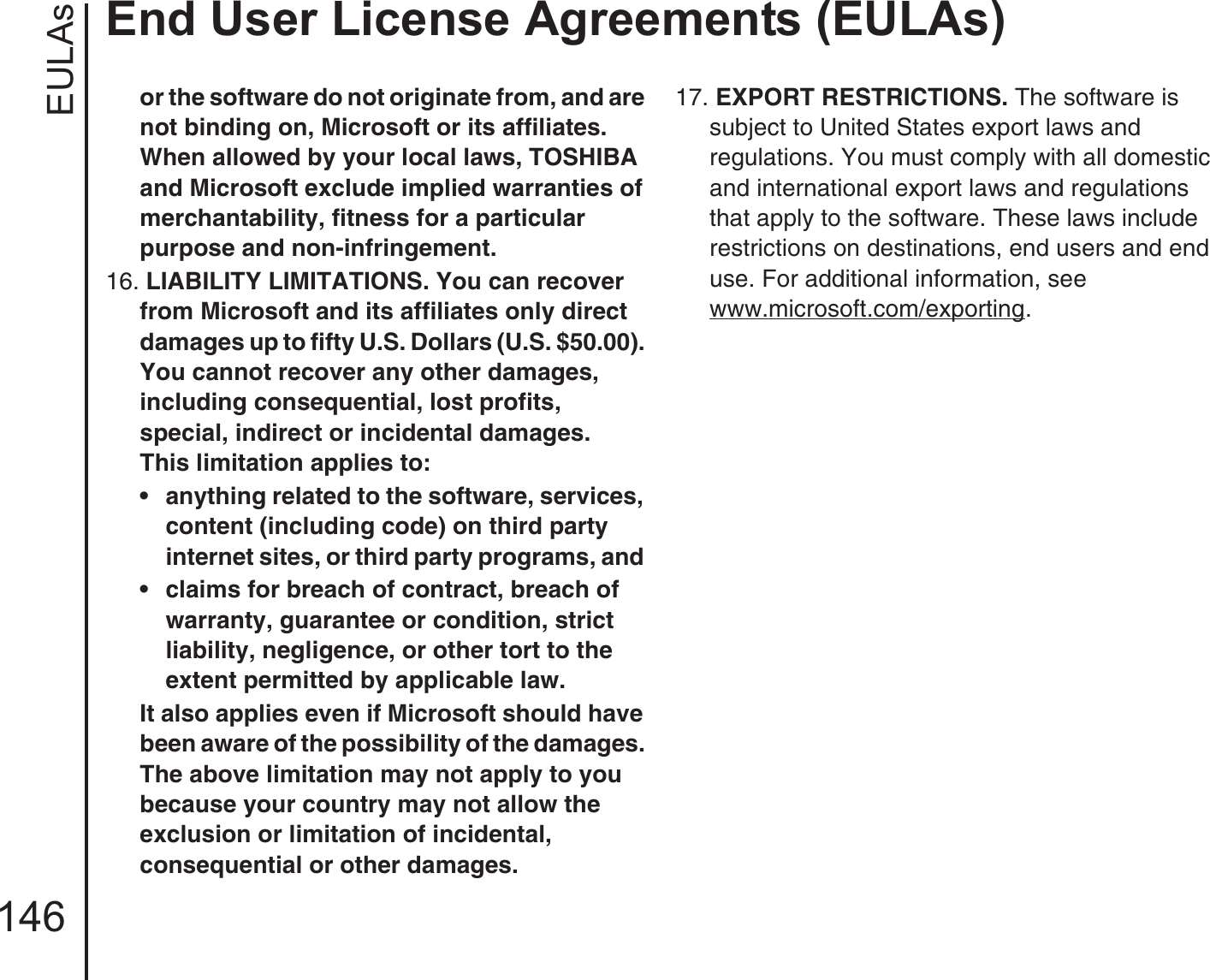 EULAsEnd User License Agreements (EULAs)146or the software do not originate from, and are not binding on, Microsoft or its affiliates. When allowed by your local laws, TOSHIBA and Microsoft exclude implied warranties of merchantability, fitness for a particular purpose and non-infringement. 16. LIABILITY LIMITATIONS. You can recover from Microsoft and its affiliates only direct damages up to fifty U.S. Dollars (U.S. $50.00). You cannot recover any other damages, including consequential, lost profits, special, indirect or incidental damages.This limitation applies to: • anything related to the software, services, content (including code) on third party internet sites, or third party programs, and • claims for breach of contract, breach of warranty, guarantee or condition, strict liability, negligence, or other tort to the extent permitted by applicable law.It also applies even if Microsoft should have been aware of the possibility of the damages. The above limitation may not apply to you because your country may not allow the exclusion or limitation of incidental, consequential or other damages.17. EXPORT RESTRICTIONS. The software is subject to United States export laws and regulations. You must comply with all domestic and international export laws and regulations that apply to the software. These laws include restrictions on destinations, end users and end use. For additional information, see www.microsoft.com/exporting.