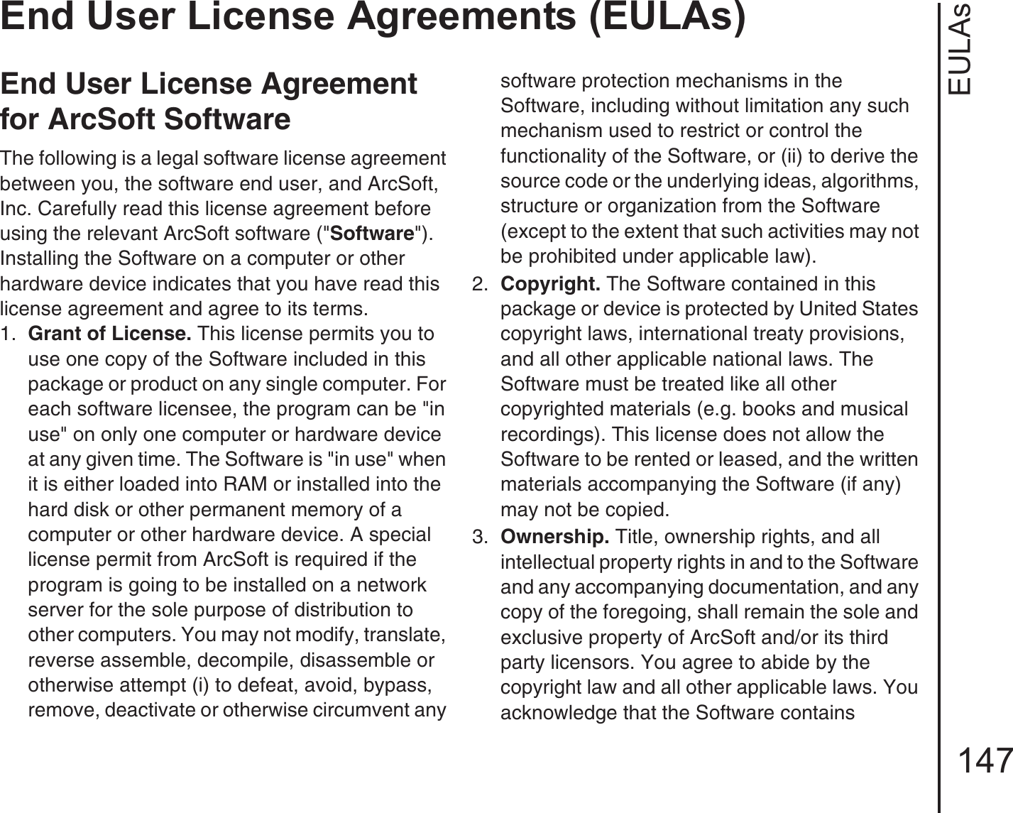 EULAsEnd User License Agreements (EULAs)147End User License Agreement for ArcSoft SoftwareThe following is a legal software license agreement between you, the software end user, and ArcSoft, Inc. Carefully read this license agreement before using the relevant ArcSoft software (&quot;Software&quot;). Installing the Software on a computer or other hardware device indicates that you have read this license agreement and agree to its terms.1.  Grant of License. This license permits you to use one copy of the Software included in this package or product on any single computer. For each software licensee, the program can be &quot;in use&quot; on only one computer or hardware device at any given time. The Software is &quot;in use&quot; when it is either loaded into RAM or installed into the hard disk or other permanent memory of a computer or other hardware device. A special license permit from ArcSoft is required if the program is going to be installed on a network server for the sole purpose of distribution to other computers. You may not modify, translate, reverse assemble, decompile, disassemble or otherwise attempt (i) to defeat, avoid, bypass, remove, deactivate or otherwise circumvent any software protection mechanisms in the Software, including without limitation any such mechanism used to restrict or control the functionality of the Software, or (ii) to derive the source code or the underlying ideas, algorithms, structure or organization from the Software (except to the extent that such activities may not be prohibited under applicable law).2.  Copyright. The Software contained in this package or device is protected by United States copyright laws, international treaty provisions, and all other applicable national laws. The Software must be treated like all other copyrighted materials (e.g. books and musical recordings). This license does not allow the Software to be rented or leased, and the written materials accompanying the Software (if any) may not be copied.3.  Ownership. Title, ownership rights, and all intellectual property rights in and to the Software and any accompanying documentation, and any copy of the foregoing, shall remain the sole and exclusive property of ArcSoft and/or its third party licensors. You agree to abide by the copyright law and all other applicable laws. You acknowledge that the Software contains 