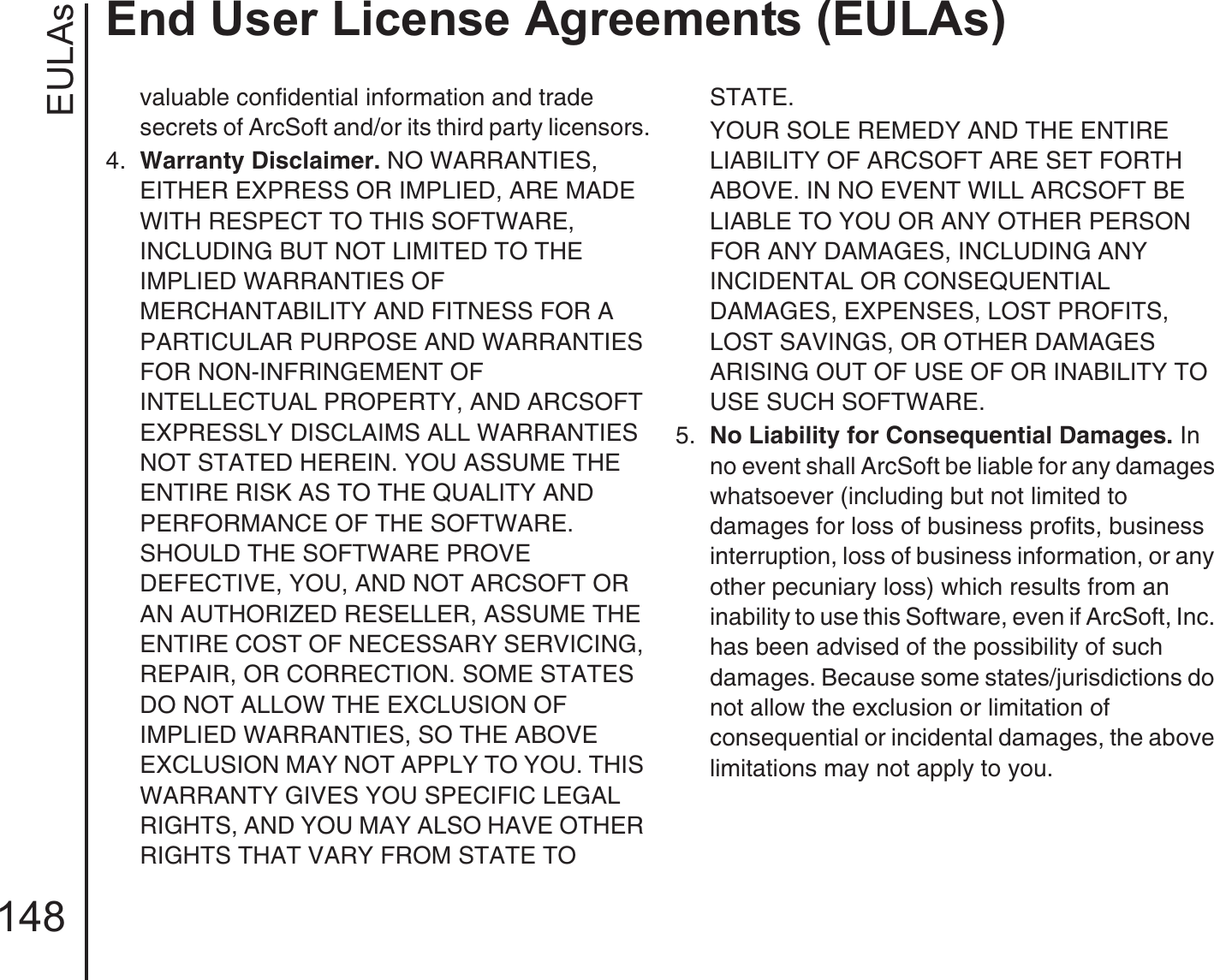 EULAsEnd User License Agreements (EULAs)148valuable confidential information and trade secrets of ArcSoft and/or its third party licensors.4.  Warranty Disclaimer. NO WARRANTIES, EITHER EXPRESS OR IMPLIED, ARE MADE WITH RESPECT TO THIS SOFTWARE, INCLUDING BUT NOT LIMITED TO THE IMPLIED WARRANTIES OF MERCHANTABILITY AND FITNESS FOR A PARTICULAR PURPOSE AND WARRANTIES FOR NON-INFRINGEMENT OF INTELLECTUAL PROPERTY, AND ARCSOFT EXPRESSLY DISCLAIMS ALL WARRANTIES NOT STATED HEREIN. YOU ASSUME THE ENTIRE RISK AS TO THE QUALITY AND PERFORMANCE OF THE SOFTWARE. SHOULD THE SOFTWARE PROVE DEFECTIVE, YOU, AND NOT ARCSOFT OR AN AUTHORIZED RESELLER, ASSUME THE ENTIRE COST OF NECESSARY SERVICING, REPAIR, OR CORRECTION. SOME STATES DO NOT ALLOW THE EXCLUSION OF IMPLIED WARRANTIES, SO THE ABOVE EXCLUSION MAY NOT APPLY TO YOU. THIS WARRANTY GIVES YOU SPECIFIC LEGAL RIGHTS, AND YOU MAY ALSO HAVE OTHER RIGHTS THAT VARY FROM STATE TO STATE.YOUR SOLE REMEDY AND THE ENTIRE LIABILITY OF ARCSOFT ARE SET FORTH ABOVE. IN NO EVENT WILL ARCSOFT BE LIABLE TO YOU OR ANY OTHER PERSON FOR ANY DAMAGES, INCLUDING ANY INCIDENTAL OR CONSEQUENTIAL DAMAGES, EXPENSES, LOST PROFITS, LOST SAVINGS, OR OTHER DAMAGES ARISING OUT OF USE OF OR INABILITY TO USE SUCH SOFTWARE.5.  No Liability for Consequential Damages. In no event shall ArcSoft be liable for any damages whatsoever (including but not limited to damages for loss of business profits, business interruption, loss of business information, or any other pecuniary loss) which results from an inability to use this Software, even if ArcSoft, Inc. has been advised of the possibility of such damages. Because some states/jurisdictions do not allow the exclusion or limitation of consequential or incidental damages, the above limitations may not apply to you.