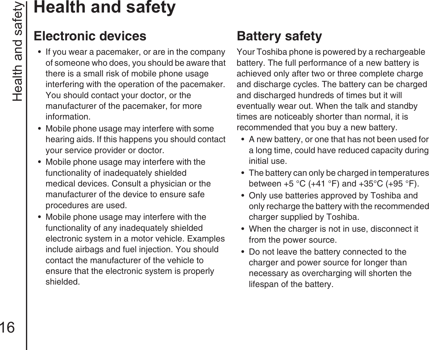 Health and safety16Health and safetyElectronic devices• If you wear a pacemaker, or are in the company of someone who does, you should be aware that there is a small risk of mobile phone usage        interfering with the operation of the pacemaker. You should contact your doctor, or the            manufacturer of the pacemaker, for more           information.• Mobile phone usage may interfere with some       hearing aids. If this happens you should contact your service provider or doctor.• Mobile phone usage may interfere with the           functionality of inadequately shielded              medical devices. Consult a physician or the manufacturer of the device to ensure safe        procedures are used.• Mobile phone usage may interfere with the          functionality of any inadequately shielded      electronic system in a motor vehicle. Examples include airbags and fuel injection. You should contact the manufacturer of the vehicle to         ensure that the electronic system is properly shielded.Battery safetyYour Toshiba phone is powered by a rechargeable   battery. The full performance of a new battery is achieved only after two or three complete charge and discharge cycles. The battery can be charged and discharged hundreds of times but it will        eventually wear out. When the talk and standby times are noticeably shorter than normal, it is        recommended that you buy a new battery.• A new battery, or one that has not been used for a long time, could have reduced capacity during initial use. • The battery can only be charged in temperatures between +5 °C (+41 °F) and +35°C (+95 °F).• Only use batteries approved by Toshiba and only recharge the battery with the recommended charger supplied by Toshiba. • When the charger is not in use, disconnect it from the power source.• Do not leave the battery connected to the    charger and power source for longer than      necessary as overcharging will shorten the lifespan of the battery.