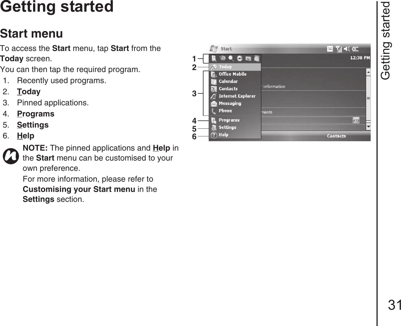 Getting started31Getting startedStart menuTo access the Start menu, tap Start from the Today screen.You can then tap the required program.1.  Recently used programs. 2.  Today3.  Pinned applications.4.  Programs 5.  Settings 6.  HelpNOTE: The pinned applications and Help in the Start menu can be customised to your own preference.For more information, please refer to Customising your Start menu in the Settings section.123456