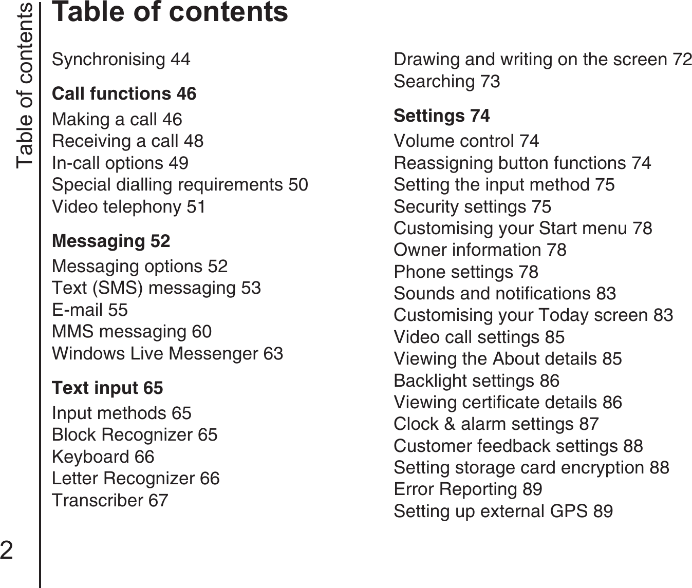 Table of contents2Table of contentsSynchronising 44Call functions 46Making a call 46Receiving a call 48In-call options 49Special dialling requirements 50Video telephony 51Messaging 52Messaging options 52Text (SMS) messaging 53E-mail 55MMS messaging 60Windows Live Messenger 63Text input 65Input methods 65Block Recognizer 65Keyboard 66Letter Recognizer 66Transcriber 67Drawing and writing on the screen 72Searching 73Settings 74Volume control 74Reassigning button functions 74Setting the input method 75Security settings 75Customising your Start menu 78Owner information 78Phone settings 78Sounds and notifications 83Customising your Today screen 83Video call settings 85Viewing the About details 85Backlight settings 86Viewing certificate details 86Clock &amp; alarm settings 87Customer feedback settings 88Setting storage card encryption 88Error Reporting 89Setting up external GPS 89