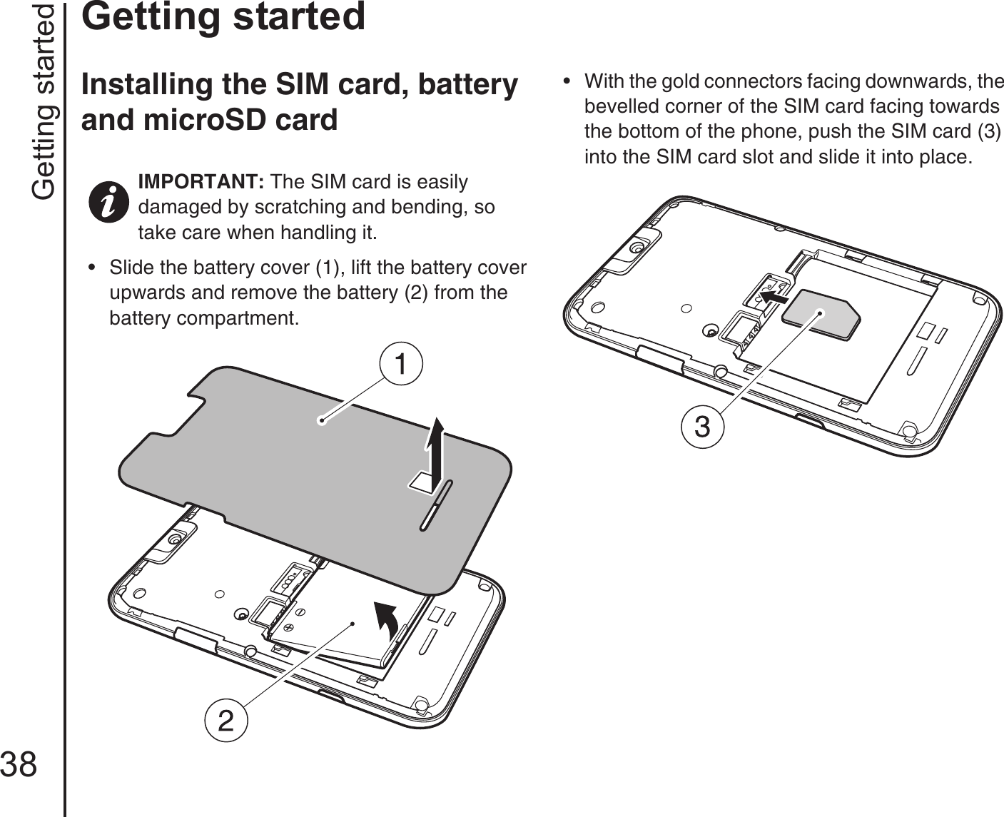 Getting started38Getting startedInstalling the SIM card, battery and microSD card• Slide the battery cover (1), lift the battery cover upwards and remove the battery (2) from the battery compartment.• With the gold connectors facing downwards, the bevelled corner of the SIM card facing towards the bottom of the phone, push the SIM card (3) into the SIM card slot and slide it into place.IMPORTANT: The SIM card is easily damaged by scratching and bending, so take care when handling it.