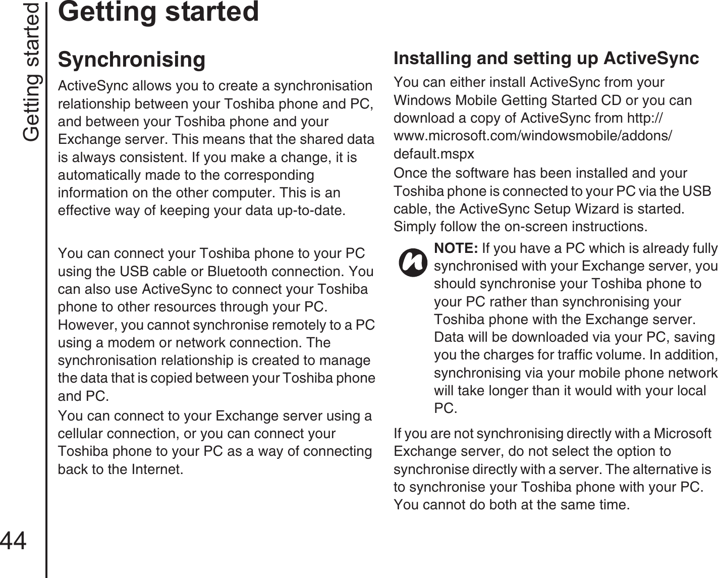 Getting started44Getting startedSynchronisingActiveSync allows you to create a synchronisation relationship between your Toshiba phone and PC, and between your Toshiba phone and your Exchange server. This means that the shared data is always consistent. If you make a change, it is automatically made to the corresponding information on the other computer. This is an effective way of keeping your data up-to-date. You can connect your Toshiba phone to your PC using the USB cable or Bluetooth connection. You can also use ActiveSync to connect your Toshiba phone to other resources through your PC. However, you cannot synchronise remotely to a PC using a modem or network connection. The synchronisation relationship is created to manage the data that is copied between your Toshiba phone and PC. You can connect to your Exchange server using a cellular connection, or you can connect your Toshiba phone to your PC as a way of connecting back to the Internet.Installing and setting up ActiveSyncYou can either install ActiveSync from your Windows Mobile Getting Started CD or you can download a copy of ActiveSync from http://www.microsoft.com/windowsmobile/addons/default.mspxOnce the software has been installed and your Toshiba phone is connected to your PC via the USB cable, the ActiveSync Setup Wizard is started. Simply follow the on-screen instructions.If you are not synchronising directly with a Microsoft Exchange server, do not select the option to synchronise directly with a server. The alternative is to synchronise your Toshiba phone with your PC. You cannot do both at the same time. NOTE: If you have a PC which is already fully synchronised with your Exchange server, you should synchronise your Toshiba phone to your PC rather than synchronising your Toshiba phone with the Exchange server. Data will be downloaded via your PC, saving you the charges for traffic volume. In addition, synchronising via your mobile phone network will take longer than it would with your local PC.