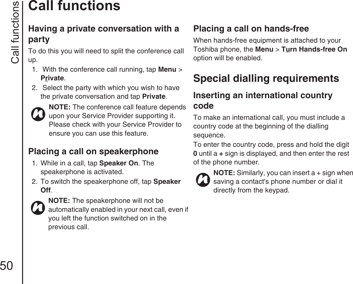 Call functions50Call functionsHaving a private conversation with a partyTo do this you will need to split the conference call up.1.   With the conference call running, tap Menu &gt; Private.2.   Select the party with which you wish to have the private conversation and tap Private.Placing a call on speakerphone1.  While in a call, tap Speaker On. The speakerphone is activated.2.  To switch the speakerphone off, tap Speaker Off.Placing a call on hands-freeWhen hands-free equipment is attached to your Toshiba phone, the Menu &gt; Turn Hands-free On option will be enabled.Special dialling requirementsInserting an international country codeTo make an international call, you must include a country code at the beginning of the dialling sequence. To enter the country code, press and hold the digit 0 until a + sign is displayed, and then enter the rest of the phone number. NOTE: The conference call feature depends upon your Service Provider supporting it. Please check with your Service Provider to ensure you can use this feature.NOTE: The speakerphone will not be automatically enabled in your next call, even if you left the function switched on in the            previous call.NOTE: Similarly, you can insert a + sign when saving a contact&apos;s phone number or dial it directly from the keypad.