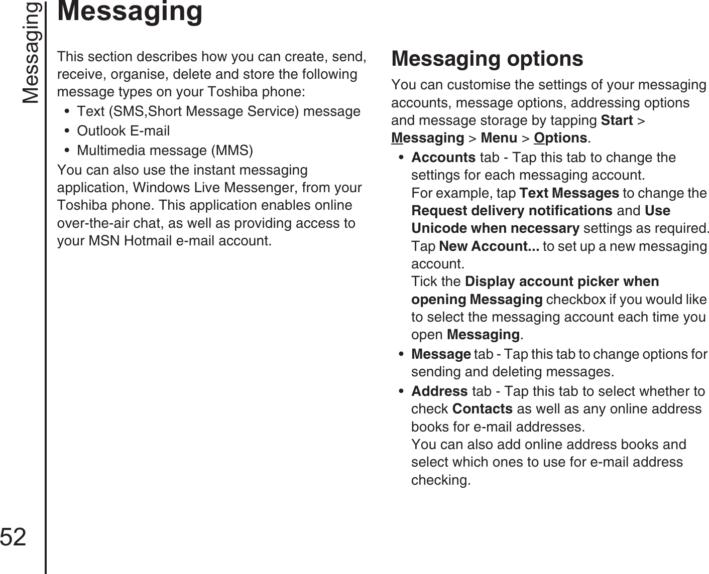 Messaging52MessagingMessagingThis section describes how you can create, send, receive, organise, delete and store the following message types on your Toshiba phone: • Text (SMS,Short Message Service) message• Outlook E-mail • Multimedia message (MMS) You can also use the instant messaging application, Windows Live Messenger, from your Toshiba phone. This application enables online over-the-air chat, as well as providing access to your MSN Hotmail e-mail account.Messaging optionsYou can customise the settings of your messaging accounts, message options, addressing options and message storage by tapping Start &gt; Messaging &gt; Menu &gt; Options.•Accounts tab - Tap this tab to change the settings for each messaging account.For example, tap Text Messages to change the Request delivery notifications and Use Unicode when necessary settings as required.Tap New Account... to set up a new messaging account. Tick the Display account picker when opening Messaging checkbox if you would like to select the messaging account each time you open Messaging.•Message tab - Tap this tab to change options for sending and deleting messages.•Address tab - Tap this tab to select whether to check Contacts as well as any online address books for e-mail addresses.You can also add online address books and select which ones to use for e-mail address checking.