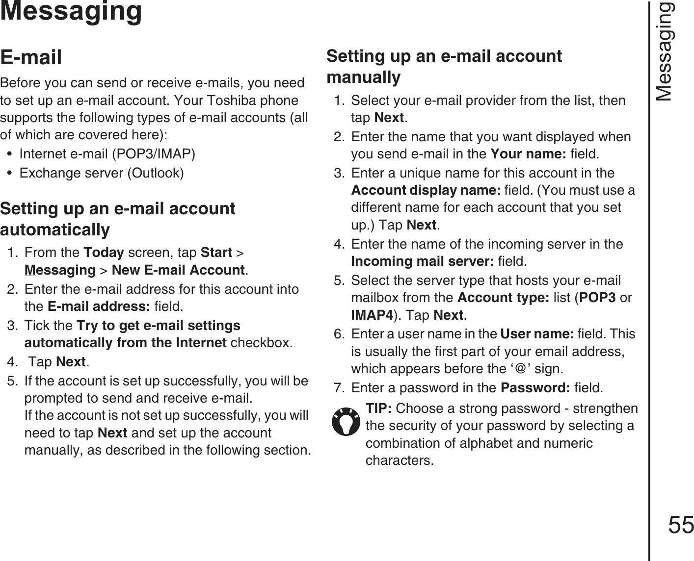 Messaging55MessagingE-mail Before you can send or receive e-mails, you need to set up an e-mail account. Your Toshiba phone supports the following types of e-mail accounts (all of which are covered here): • Internet e-mail (POP3/IMAP) • Exchange server (Outlook)Setting up an e-mail account automatically1.  From the Today screen, tap Start &gt; Messaging &gt; New E-mail Account.2.  Enter the e-mail address for this account into the E-mail address: field.3.  Tick the Try to get e-mail settings automatically from the Internet checkbox.4.   Tap Next. 5.  If the account is set up successfully, you will be prompted to send and receive e-mail. If the account is not set up successfully, you will need to tap Next and set up the account manually, as described in the following section.Setting up an e-mail account manually1.  Select your e-mail provider from the list, then tap Next.2.  Enter the name that you want displayed when you send e-mail in the Your name: field.3.  Enter a unique name for this account in the Account display name: field. (You must use a different name for each account that you set up.) Tap Next. 4.  Enter the name of the incoming server in the Incoming mail server: field.5.  Select the server type that hosts your e-mail mailbox from the Account type: list (POP3 or IMAP4). Tap Next.6.  Enter a user name in the User name: field. This is usually the first part of your email address, which appears before the ‘@’ sign.7.  Enter a password in the Password: field. TIP: Choose a strong password - strengthen the security of your password by selecting a combination of alphabet and numeric characters.