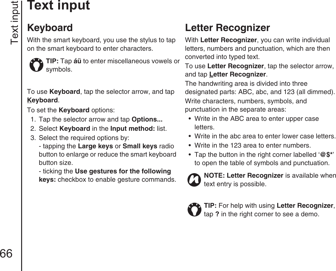 Text input66Text inputKeyboardWith the smart keyboard, you use the stylus to tap on the smart keyboard to enter characters. To use Keyboard, tap the selector arrow, and tap Keyboard.To set the Keyboard options:1.  Tap the selector arrow and tap Options...2.  Select Keyboard in the Input method: list.3.  Select the required options by:- tapping the Large keys or Small keys radio button to enlarge or reduce the smart keyboard button size.- ticking the Use gestures for the following keys: checkbox to enable gesture commands.Letter RecognizerWith Letter Recognizer, you can write individual letters, numbers and punctuation, which are then converted into typed text.To use Letter Recognizer, tap the selector arrow, and tap Letter Recognizer.The handwriting area is divided into three designated parts: ABC, abc, and 123 (all dimmed).Write characters, numbers, symbols, and punctuation in the separate areas:• Write in the ABC area to enter upper case letters.• Write in the abc area to enter lower case letters.• Write in the 123 area to enter numbers.• Tap the button in the right corner labelled ‘@$*’ to open the table of symbols and punctuation.TIP: Tap áü to enter miscellaneous vowels or symbols. NOTE: Letter Recognizer is available when text entry is possible.TIP: For help with using Letter Recognizer, tap ? in the right corner to see a demo. 