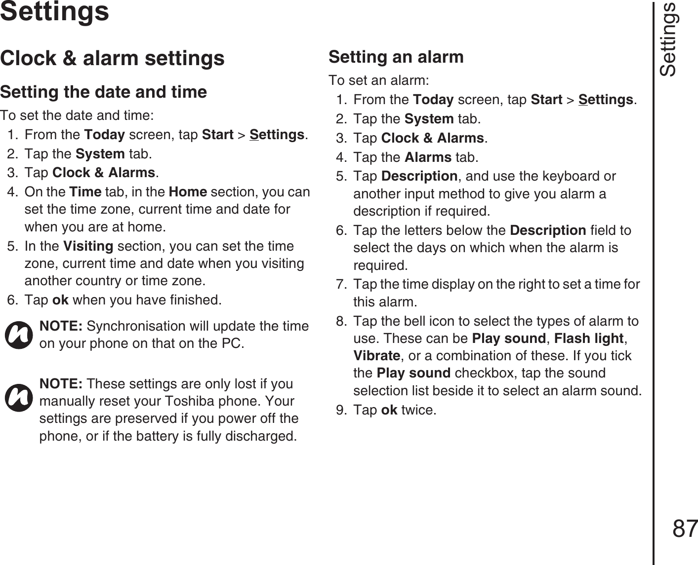 Settings87SettingsClock &amp; alarm settingsSetting the date and time To set the date and time:1.  From the Today screen, tap Start &gt; Settings.2.  Tap the System tab.3.  Tap Clock &amp; Alarms. 4.  On the Time tab, in the Home section, you can set the time zone, current time and date for when you are at home.5.  In the Visiting section, you can set the time zone, current time and date when you visiting another country or time zone.6.  Tap ok when you have finished.Setting an alarmTo set an alarm:1.  From the Today screen, tap Start &gt; Settings.2.  Tap the System tab.3.  Tap Clock &amp; Alarms. 4.  Tap the Alarms tab. 5.  Tap Description, and use the keyboard or another input method to give you alarm a description if required.6.  Tap the letters below the Description field to select the days on which when the alarm is required.7.  Tap the time display on the right to set a time for this alarm.8.  Tap the bell icon to select the types of alarm to use. These can be Play sound, Flash light, Vibrate, or a combination of these. If you tick the Play sound checkbox, tap the sound selection list beside it to select an alarm sound.9.  Tap ok twice.NOTE: Synchronisation will update the time on your phone on that on the PC.NOTE: These settings are only lost if you manually reset your Toshiba phone. Your settings are preserved if you power off the phone, or if the battery is fully discharged.