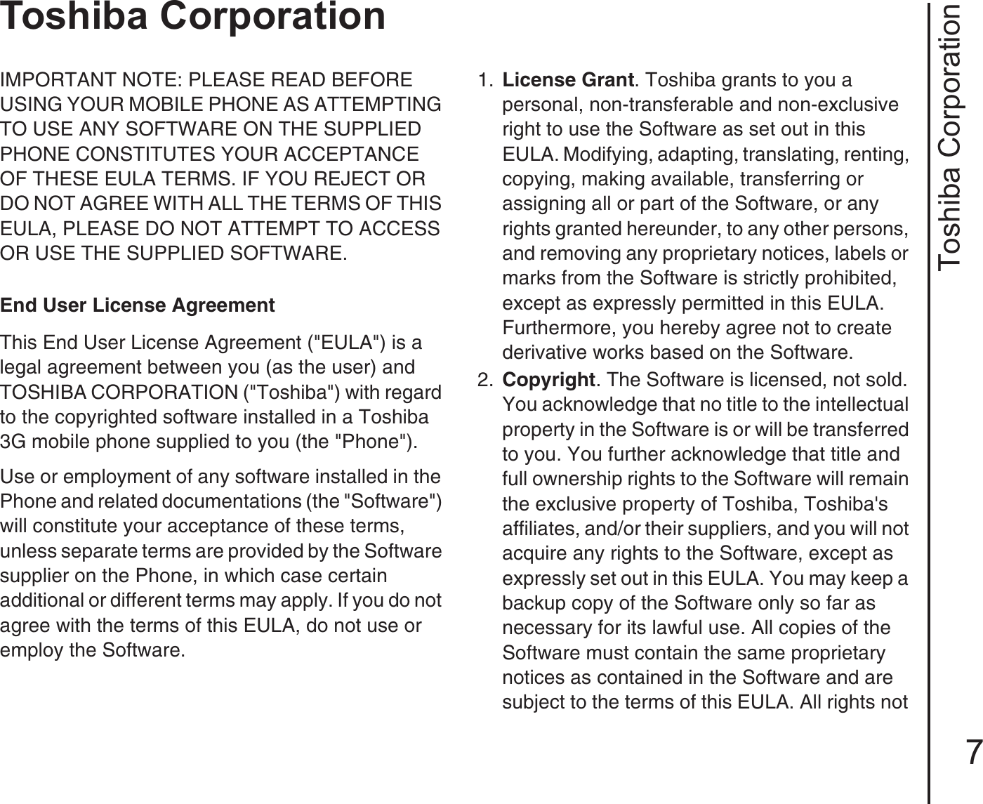 Toshiba Corporation7Toshiba CorporationToshiba CorporationIMPORTANT NOTE: PLEASE READ BEFORE USING YOUR MOBILE PHONE AS ATTEMPTING TO USE ANY SOFTWARE ON THE SUPPLIED PHONE CONSTITUTES YOUR ACCEPTANCE OF THESE EULA TERMS. IF YOU REJECT OR DO NOT AGREE WITH ALL THE TERMS OF THIS EULA, PLEASE DO NOT ATTEMPT TO ACCESS OR USE THE SUPPLIED SOFTWARE. End User License AgreementThis End User License Agreement (&quot;EULA&quot;) is a legal agreement between you (as the user) and TOSHIBA CORPORATION (&quot;Toshiba&quot;) with regard to the copyrighted software installed in a Toshiba 3G mobile phone supplied to you (the &quot;Phone&quot;).Use or employment of any software installed in the Phone and related documentations (the &quot;Software&quot;) will constitute your acceptance of these terms, unless separate terms are provided by the Software supplier on the Phone, in which case certain additional or different terms may apply. If you do not agree with the terms of this EULA, do not use or employ the Software. 1.  License Grant. Toshiba grants to you a personal, non-transferable and non-exclusive right to use the Software as set out in this EULA. Modifying, adapting, translating, renting, copying, making available, transferring or assigning all or part of the Software, or any rights granted hereunder, to any other persons, and removing any proprietary notices, labels or marks from the Software is strictly prohibited, except as expressly permitted in this EULA. Furthermore, you hereby agree not to create derivative works based on the Software.2.  Copyright. The Software is licensed, not sold. You acknowledge that no title to the intellectual property in the Software is or will be transferred to you. You further acknowledge that title and full ownership rights to the Software will remain the exclusive property of Toshiba, Toshiba&apos;s affiliates, and/or their suppliers, and you will not acquire any rights to the Software, except as expressly set out in this EULA. You may keep a backup copy of the Software only so far as necessary for its lawful use. All copies of the Software must contain the same proprietary notices as contained in the Software and are subject to the terms of this EULA. All rights not 